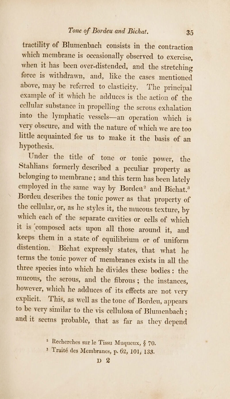 tractility of Blumenbach consists in the contraction which membrane is occasionally observed to exercise, when it has been over-distended, and the stretching force is withdrawn, and, like the cases mentioned above, may be referred to elasticity. The principal example of it which he adduces is the action of the cellular substance in propelling the serous exhalation into the lymphatic vessels—an operation which is very obscure, and with the nature of which we are too little acquainted for us to make it the basis of an hypothesis. Under the title of tone or tonic power, the Stahlians formerly described a peculiar property as belonging to membrane ; and this term has been lately employed in the same way by Bordew? and Bichat. Bordeu describes the tonic power as that property of the cellular, or, as he styles it, the mucous texture, by which each of the separate cavities or cells of which it is ‘composed acts upon all those around it, and keeps them in a state of equilibrium or of uniform distention. Bichat expressly states, that what he terms the tonic power of membranes exists in all the three species into which he divides these bodies: the mucous, the serous, and the fibrous ; the instances, however, which he adduces of its effects are not very explicit. This, as well as the tone of Bordeu, appears to be very similar to the vis cellulosa of Blumenbach ; and it seems probable, that as far as they depend * Recherches sur le Tissu Muqueux, § 70. 3 Traité des Membranes, p. 62, 101, 133. D 2