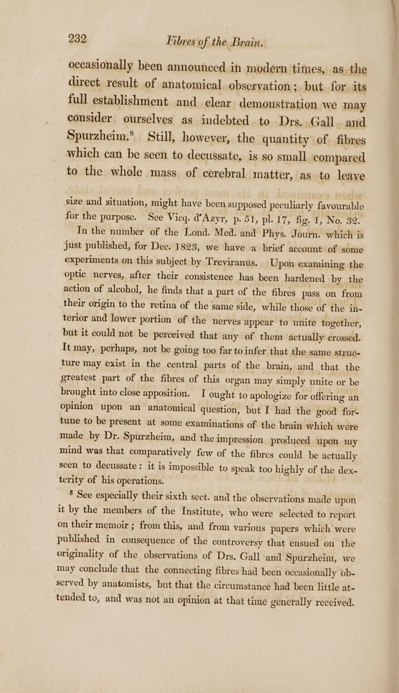 occasionally been announced in modern tithes, as the direct result of anatomical observation ; but for its full establishment and clear demonstration we may consider ourselves as indebted to Drs. Gall. and Spurzheim.’ Still, however, the quantity of fibres which can be seen to decussate, is so small compared to the whole mass of cerebral matter, as to leave size and situation, might have been supposed peculiarly favourable for the purpose. See Vicy. d’Azyr, p- 51, pl. 17, fig. 1, No. 32. In the number of the Lond. Med. and Phys. Journ. which is just published, for Dec. 1823, we have a brief account of some experiments on this subject by Treviranus. Upon examining the optic nerves, after their consistence has been hardened by the action of alcohol, he finds that a part of the fibres pass on from their origin to the retina of the same side, while those of the in- terior and lower portion of the nerves appear to unite together, but it could not be perceived that any of them actually crossed. It may, perhaps, not be going too far to infer that the same struc- ture may exist in the central parts of the brain, and that the greatest part of the fibres of this organ may simply unite or be brought into close apposition. I ought to apologize for offering an opinion upon an anatomical question, but I had the good for- tune to be present at some examinations of the brain which were made by Dr. Spurzheim, and the impression produced upon my mind was that comparatively few of the fibres could be actually seen to decussate: it is impossible to speak too highly of the dex- terity of his operations. ® See especially their sixth sect. and the observations made upon it by the members of the Institute, who were selected to report on their memoir ; from this, and from various papers which were published in consequence of the controversy that ensued on the originality of the observations of Drs. Gall and Spurzheim, we may conclude that the connecting fibres had been occasionally ob- served by anatomists, but that the circumstance had been little at- tended to, and was not an opinion at that time generally received.