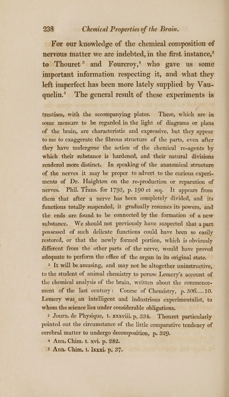 For our knowledge of the chemical composition of nervous matter we are indebted, in the first instance,” to Thouret® and Foureroy,* who gave us some important information respecting it, and what they left imperfect has been more lately supplied by Vau- quelin.” The general result of these experiments is treatises, with the accompanying plates. These, which are in some measure to be regarded in the light of diagrams or plans of the brain, are characteristic and expressive, but they appear to me to exaggerate the fibrous structure of the parts, even after they have undergone the action of the chemical re-agents by which their substance is hardened, and their natural divisions rendered more distinct. In speaking of the anatomical structure of the nerves it may be proper to advert to the curious experi- ments of Dr. Haighton on the re-production or reparation of nerves. Phil. Trans. for 1795, p. 190 et seq. It appears from them that after a nerve has been completely divided, and its functions totally suspended, it gradually resumes its powers, and the ends are found to be connected by the formation of a new substance. We should not previously have suspected that a part possessed of such delicate functions could have been so easily restored, or that the newly formed portion, which is obviously different from the other parts of the nerve, would have proved adequate to perform the office of the organ in its original state. 2 It will be amusing, and may not be altogether uninstructive, to the student of animal chemistry to peruse Lemery’s account of the chemical analysis of the brain, written about the commence- ment of the last century: Course of Chemistry, p. 506....10. Lemery was an intelligent and industrious experimentalist, to whom the science lies under considerable obligations. 3 Journ. de Physique, t- xxxviii. p. 334. Thouret particularly pointed out the circumstance of the little comparative tendency of cerebral matter to undergo decomposition, p. 329. 4 Ann. Chim. t. xvi. p. 282. 5 Ann. Chim. t. lxxxi. p. 37.