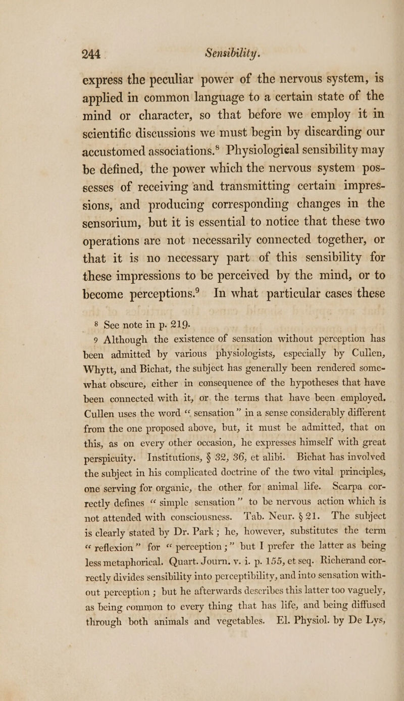 express the peculiar power of the nervous system, is applied in common language to a certain state of the mind or character, so that before we employ it in scientific discussions we must begin by discarding our accustomed associations.* Physiological sensibility may be defined, the power which the nervous system pos- sesses of receiving and transmitting certain impres- sions, and producing corresponding changes in the sensorium, but it is essential to notice that these two operations are not necessarily connected together, or that it is no necessary part of this sensibility for these impressions to be perceived by the mind, or to become perceptions.® In what particular cases these 8 See note in p. 219. 9 Although the existence of sensation without perception has been admitted by various physiologists, especially by Culien, Whytt, and Bichat, the subject has generally been rendered some- what obscure, either in consequence of the hypotheses that have been connected with it, or. the terms that have been employed. Cullen uses the word “ sensation” in a sense considerably different from the one proposed above, but, it must be admitted, that on this, as on every other occasion, he expresses himself with great perspicuity. Institutions, § 32, 36, et alibi. Bichat has involved the subject in his complicated doctrine of the two vital principles, one serving for organic, the other for animal life. Scarpa cor- 3? rectly defines “‘ simple sensation” to be nervous action which is not attended with consciousness. Tab. Neur. §21. The subject is clearly stated by Dr. Park ; he, however, substitutes the term « reflexion” for “ perception ;” but I prefer the latter as being less metaphorical. Quart. Journ, y. i. p. 155, et seq. Richerand cor- rectly divides sensibility into perceptibility, and into sensation with- out perception ; but he afterwards describes this latter too vaguely, as being common to every thing that has life, and being diffused through both animals and vegetables. El. Physiol. by De Lys,