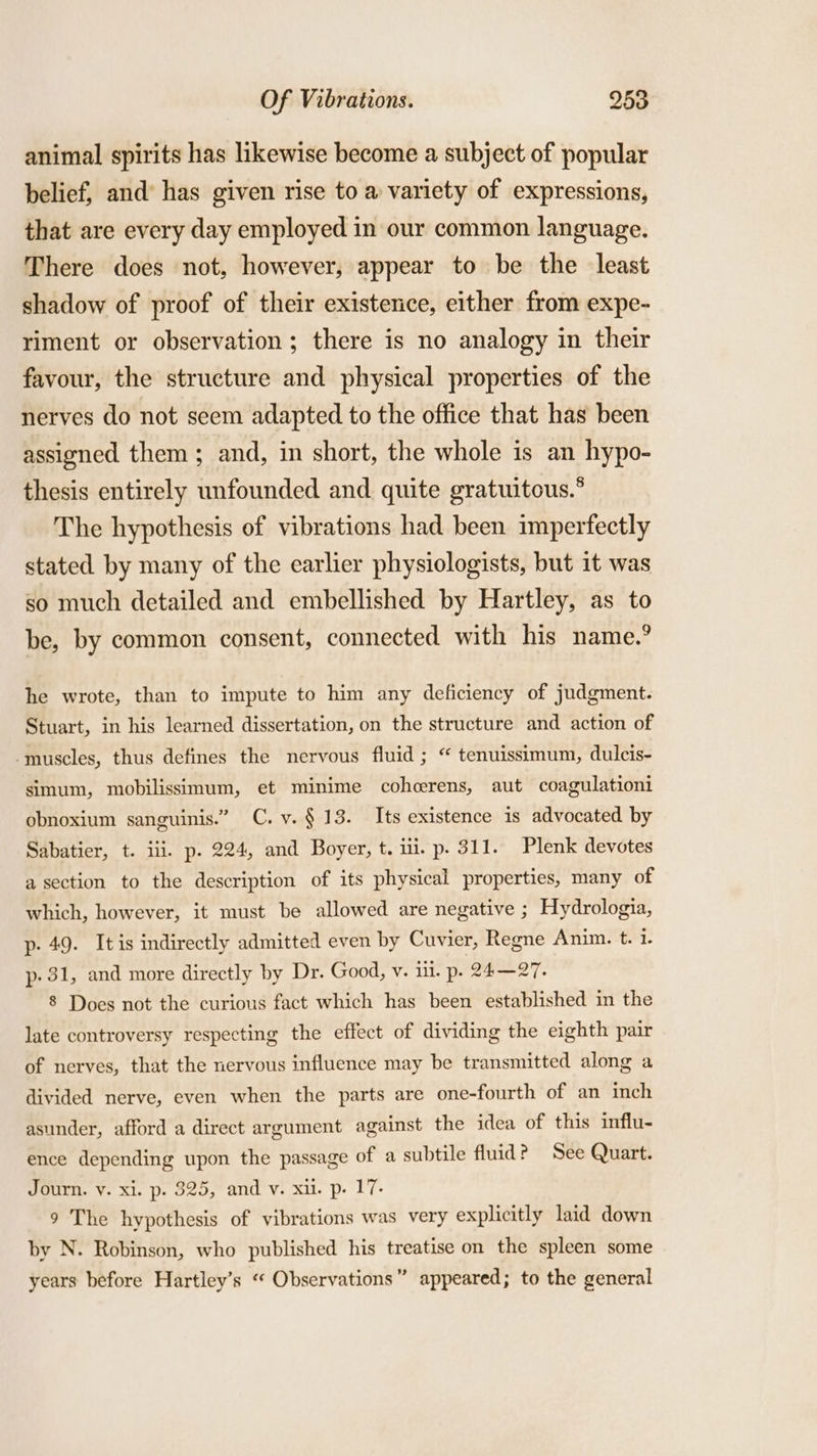 animal spirits has likewise become a subject of popular belief, and’ has given rise to a variety of expressions, that are every day employed in our common language. There does not, however, appear to be the least shadow of proof of their existence, either from expe- riment or observation; there is no analogy in their favour, the structure and physical properties of the nerves do not seem adapted to the office that has been assigned them; and, in short, the whole is an hypo- thesis entirely unfounded and. quite gratuitous.° The hypothesis of vibrations had been imperfectly stated by many of the earlier physiologists, but it was so much detailed and embellished by Hartley, as to be, by common consent, connected with his name.? he wrote, than to impute to him any deficiency of judgment. Stuart, in his learned dissertation, on the structure and action of muscles, thus defines the nervous fluid ; “ tenuissimum, dulcis- simum, mobilissimum, et minime cohcerens, aut coagulationi obnoxium sanguinis.” C. v. § 13. Its existence is advocated by Sabatier, t. ili. p. 224, and Boyer, t. ui. p. 311. Plenk devotes a section to the description of its physical properties, many of which, however, it must be allowed are negative ; Hydrologia, p- 49. Itis indirectly admitted even by Cuvier, Regne Anim. t. % p- 31, and more directly by Dr. Good, v. ill. p. 24—27. 8 Does not the curious fact which has been established in the late controversy respecting the effect of dividing the eighth pair of nerves, that the nervous influence may be transmitted along a divided nerve, even when the parts are one-fourth of an inch asunder, afford a direct argument against the idea of this influ- ence depending upon the passage of a subtile fluid? See Quart. Journ. v. xi. p. 325, and v. xi. p. 17- 9 The hypothesis of vibrations was very explicitly laid down by N. Robinson, who published his treatise on the spleen some ’ years before Hartley’s «« Observations” appeared; to the general