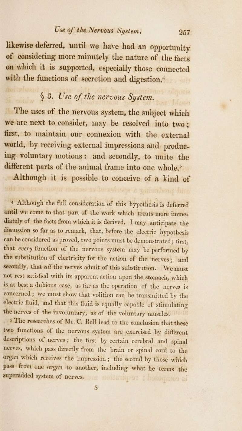 likewise deferred, until we have had an opportunity of considering more minutely the nature of the facts on which it is supported, especially those connected with the functions of secretion and digestion. § 3. Use of the nervous System. The uses of the nervous system, the subject which we are next to consider, may be resolved into two; first, to maintain our connexion with the external world, by receiving external impressions and produc- ing voluntary motions: and secondly, to unite the different parts of the animal frame into one whole. Although it is possible to conceive of a kind of ¢ Although the full consideration of this hypothesis is deferred until we come to that part of the work which treats more imme. diately of the facts from which it is derived, I may anticipate the discussion so far as to remark, that, before the electric hypothesis can be considered as proved, two points must be demonstrated ; first, that every function of the nervous system may be performed by the substitution of electricity for the action of the nerves; and secondly, that all the nerves admit of this substitution. We must not rest satisfied with its apparent action upon the stomach, which is at best a dubious case, as far as the operation of the nerves is concerned ; we must show that volition can be transmitted by the electric fluid, and that this fluid is equally capable of stimulating the nerves of the involuntary, as of the voluntary muscles. ‘ The researches of Mr. C. Bell lead to the conclusion that these two functions of the nervous system are exercised by different descriptions of nerves; the first by certain cerebral and spinal nerves, which pass directly from the brain or spinal cord to the organ which receives the impression ; the second by those which pass from one organ to another, including what he terms the superadded system of nerves. oa