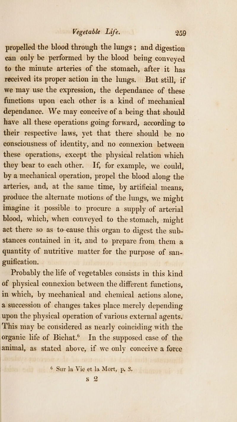 propelled the blood through the lungs ; and digestion can only be performed by the blood being conveyed to the minute arteries of the stomach, after it has received its proper action in the lungs. But still, if we may use the expression, the dependance of these — functions upon each other is a kind of mechanical dependance. We may conceive of a being that should have all these operations going forward, according to their respective laws, yet that there should be no consciousness of identity, and no connexion between these operations, except the physical relation which they bear to each other. If, for example, we could, by a mechanical operation, propel the blood along the arteries, and, at the same time, by artificial means, produce the alternate motions of the lungs, we might imagine it possible to procure a supply of arterial blood, which, when conveyed to the stomach, might act there so as te-eause this organ to digest the sub- stances contained in it, and to prepare from them a quantity of nutritive matter for the purpose of san- guification. Probably the life of vegetables consists in this kind of physical connexion between the different functions, in which, by mechanical and chemical actions alone, a succession of changes takes place merely depending upon the physical operation of various external agents. This may be considered as nearly coinciding with the organic life of Bichat.° In the supposed case of the animal, as stated above, if we only conceive a force © Sur la Vie et la Mort, p. 3. S$ 2