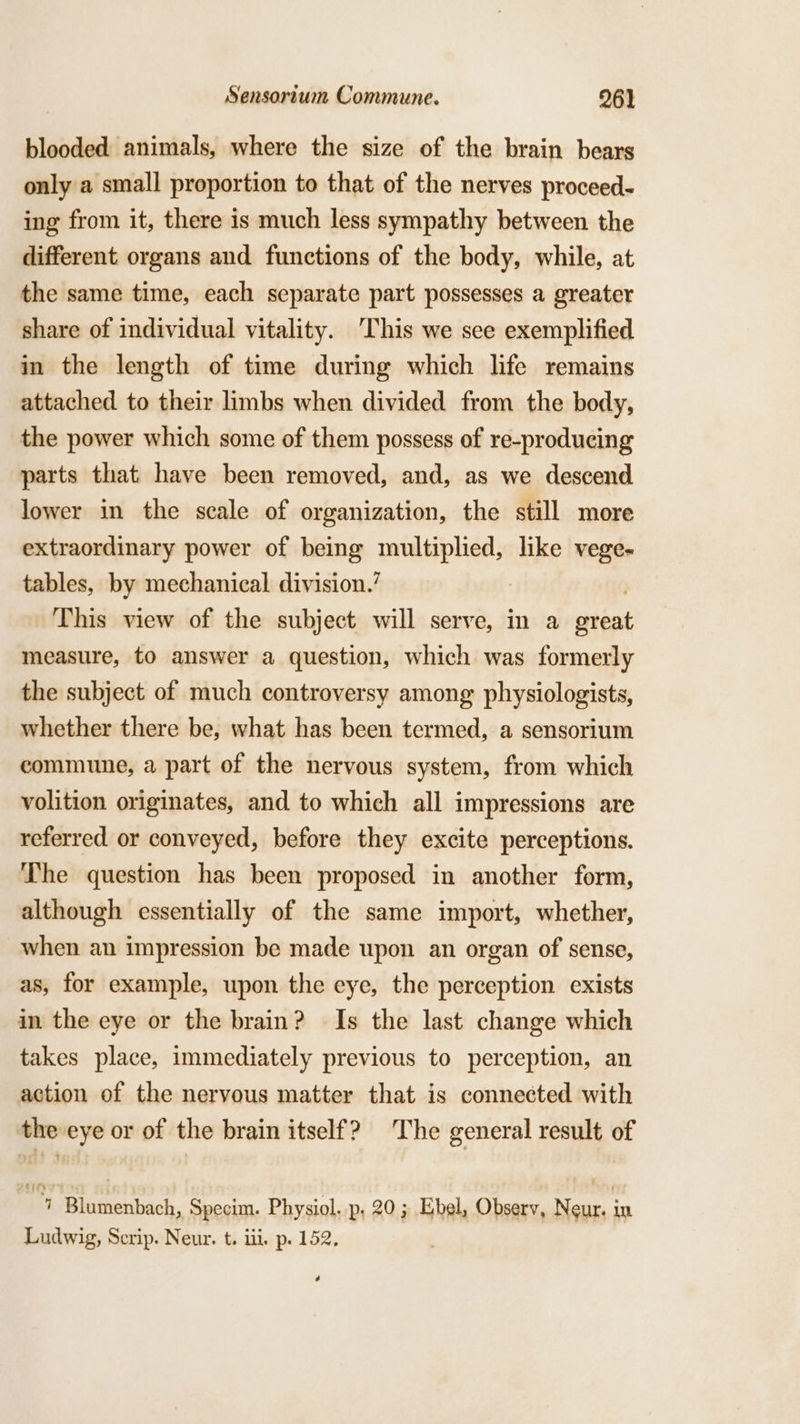 blooded animals, where the size of the brain bears only a small proportion to that of the nerves proceed- ing from it, there is much less sympathy between the different organs and functions of the body, while, at the same time, each separate part possesses a greater share of individual vitality. This we see exemplified in the length of time during which life remains attached to their limbs when divided from the body, the power which some of them possess of re-producing parts that have been removed, and, as we descend lower in the scale of organization, the still more extraordinary power of being multiplied, like vege- tables, by mechanical division.’ ) This view of the subject will serve, in a great measure, to answer a question, which was formerly the subject of much controversy among physiologists, whether there be, what has been termed, a sensorium commune, a part of the nervous system, from which volition originates, and to which all impressions are referred or conveyed, before they excite perceptions. The question has been proposed in another form, although essentially of the same import, whether, when an impression be made upon an organ of sense, as, for example, upon the eye, the perception exists in the eye or the brain? Is the last change which takes place, immediately previous to perception, an action of the nervous matter that is connected with the eye or of the brain itself? The general result of rg Blumenbach, Specim. Physiol. p. 20; Ebel, Observ, Neur. in Ludwig, Serip. Neur. t. iii. p. 152. é