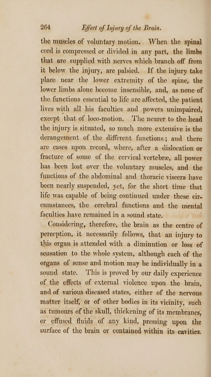 the muscles of voluntary motion. When the spinal cord is compressed or divided in any part, the limbs that are supplied with nerves which branch off from it below the injury, are palsied. If the injury take. place near the lower extremity of the spine, the lower limbs alone become insensible, and, as none of the functions essential to life are affected, the patient lives with all his faculties and powers unimpaired, except that:of loco-motion, ‘The nearer to the head the injury is situated, so much more extensive is the derangement of the different functions; and there are cases upon record, where, after a dislocation or fracture of some of the cervical vertebra, all power has been lost over the voluntary muscles, and the functions of the abdominal and thoracic viscera have been nearly suspended, yet, for the short time that life was capable of being continued under these cir- cumstances, the cerebral functions and the mental faculties have remained in a sound state. Considering, therefore, the brain as the centre of perception, it necessarily follows, that an injury to this organ is attended with a diminution or loss of sensation to the whole system, although each of the organs of sense and motion may be individually in a sound state. This is proved by our daily experience of the effects of external violence upon the brain, and of various diseased states, either of the nervous matter itself, or of other bodies in its vicinity, such as tumours of the skull, thickening of its membranes, or effused fluids of any kind, pressing upon the surface of the brain or contained within its cavities.