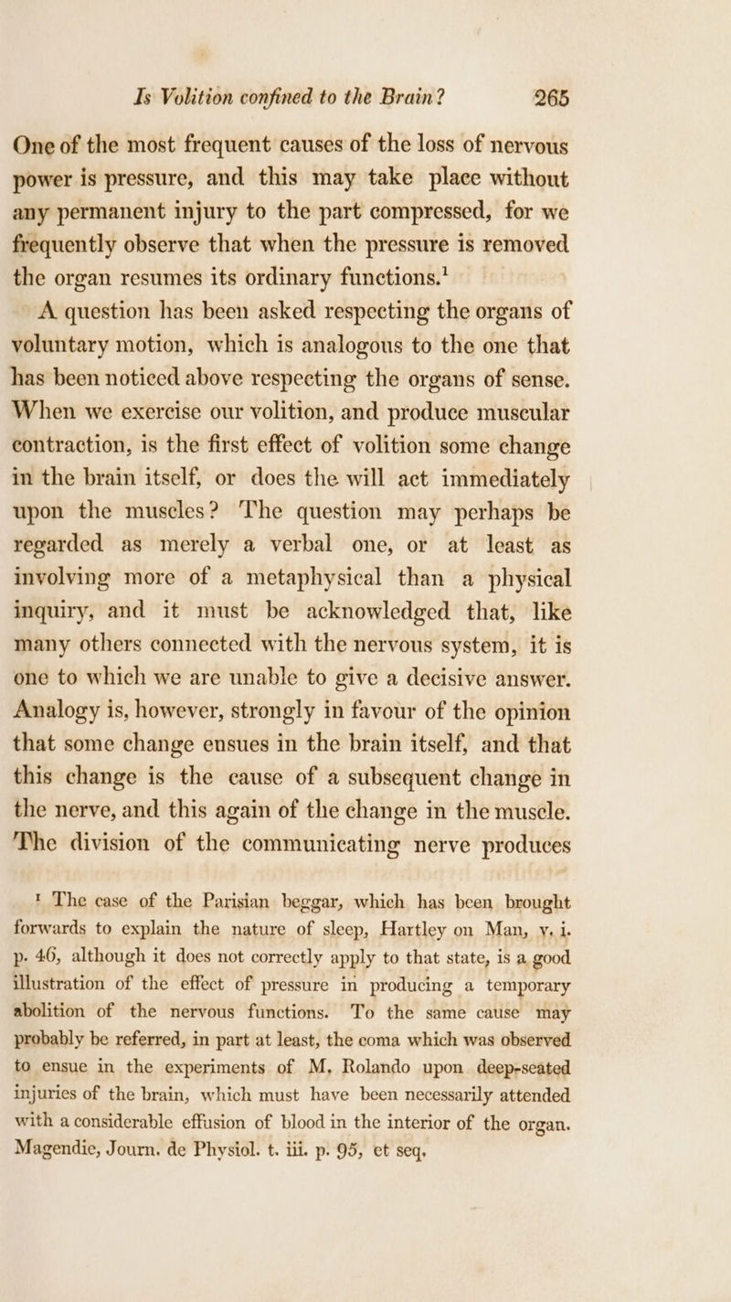 One of the most frequent causes of the loss of nervous power is pressure, and this may take place without any permanent injury to the part compressed, for we frequently observe that when the pressure is removed the organ resumes its ordinary functions.’ A question has been asked respecting the organs of voluntary motion, which is analogous to the one that has been noticed above respecting the organs of sense. When we exercise our volition, and produce muscular contraction, is the first effect of volition some change in the brain itself, or does the will act immediately upon the muscles? The question may perhaps be regarded as merely a verbal one, or at least as involving more of a metaphysical than a physical inquiry, and it must be acknowledged that, like many others connected with the nervous system, it is one to which we are unable to give a decisive answer. Analogy is, however, strongly in favour of the opinion that some change ensues in the brain itself, and that this change is the cause of a subsequent change in the nerve, and this again of the change in the muscle. The division of the communicating nerve produces * The case of the Parisian beggar, which has been brought forwards to explain the nature of sleep, Hartley on Man, y. i. p. 46, although it does not correctly apply to that state, is a good illustration of the effect of pressure in producing a temporary abolition of the nervous functions. To the same cause may probably be referred, in part at least, the coma which was observed to ensue in the experiments of M, Rolando upon deep-seated injuries of the brain, which must have been necessarily attended with a considerable effusion of blood in the interior of the organ. Magendie, Journ. de Physiol. t. iii. p. 95, et seq,