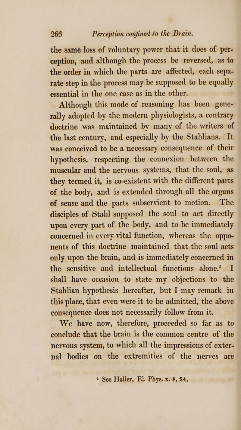 the same loss of voluntary power that it does of per- ception, and although the process be reversed, as to the order in which the parts are affected, each sepa- rate step in the process may be supposed to be equally essential in the one case as in the other. Although this mode of reasoning has been gene- rally adopted by the modern physiologists, a contrary doctrine was maintained by many of the writers of the last century, and especially by the Stahlians. It was conceived to be a necessary consequence of their hypothesis, respecting the connexion between the muscular and the nervous systems, that the soul, as they termed it, is co-existent with the different parts of the body, and is extended through all the organs of sense and the parts subservient to motion. The disciples of Stahl supposed the soul to act directly upon every part of the body, and to be immediately concerned in every vital function, whereas the oppo- nents of this doctrine maintained that the soul acts only upon the brain, and is immediately concerned in the sensitive and intellectual functions alone. I shall have occasion to state my objections to the Stahlian hypothesis hereafter, but I may remark in this place, that even were it to be admitted, the above consequence does not necessarily follow from it. We have now, therefore, proceeded so far as to conclude that the brain is the common centre of the nervous system, to which all the impressions of exter- nal bodies on the extremities of the nerves are 2 See Haller, El. Phys. x. 8, 24.