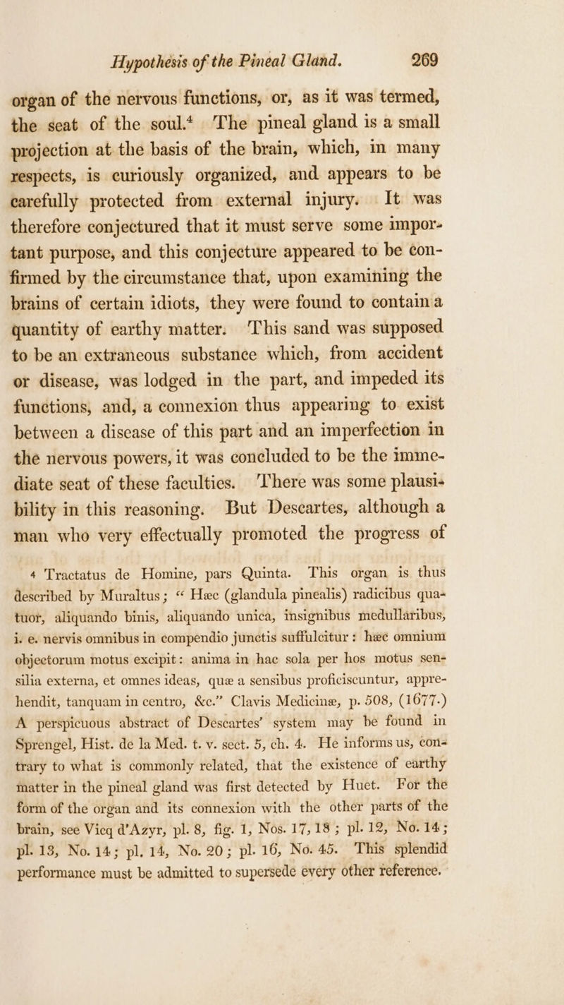 organ of the nervous functions, or, as it was termed, the seat of the soul.t The pineal gland is a small projection at the basis of the brain, which, m many respects, is curiously organized, and appears to be carefully protected from external injury. It was therefore conjectured that it must serve some impor- tant purpose, and this conjecture appeared to be con- firmed by the circumstance that, upon examining the brains of certain idiots, they were found to contain a quantity of earthy matter. This sand was supposed to be an extraneous substance which, from accident or disease, was lodged in the part, and impeded its functions, and, a connexion thus appearing to. exist between a disease of this part and an imperfection in the nervous powers, it was concluded to be the imme- diate seat of these faculties. ‘There was some plausi- bility in this reasoning. But Descartes, although a man who very effectually promoted the progress of 4 Tractatus de Homine, pars Quinta. This organ is thus described by Muraltus ; “ Hec (glandula pinealis) radicibus qua- tuot, aliquando binis, aliquando unica, insignibus medullaribus, i. e. nervis omnibus in compendio junctis suffulcitur : hae omnium objectorum motus excipit: anima in hac sola per hos motus sen- silia externa, et omnes ideas, que a sensibus proficiscuntur, appre- hendit, tanquam in centro, &amp;c.” Clavis Medicine, p. 508, (1677-) A perspicuous abstract of Descartes’ system may be found in Sprengel, Hist. de la Med. t. v. sect. 5, ch. 4. He informs us, con- trary to what is commonly related, that the existence of earthy matter in the pineal gland was first detected by Huet. For the form of the organ and its connexion with the other parts of the brain, see Vicq d’Azyr, pl. 8, fig. 1, Nos. 17,18; pl. 12, No. 14; pl. 13, No. 14; pl. 14, No. 20; pl. 16, No. 45. This splendid performance must be admitted to supersede every other reference.