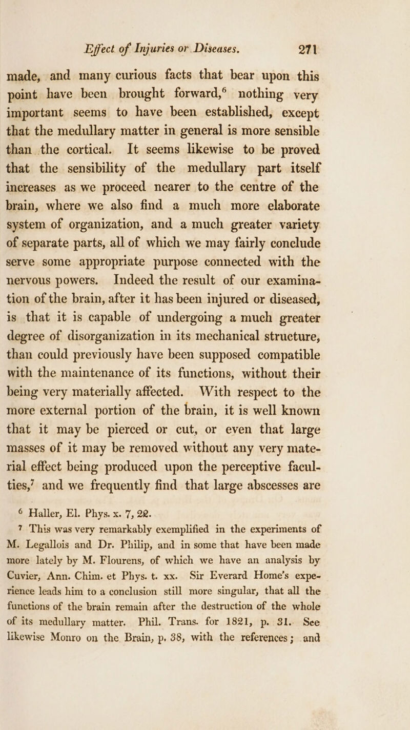 made, and many curious facts that bear upon this point have been brought forward,° nothing very important seems to have been established, except that the medullary matter in general is more sensible than the cortical. It seems likewise to be proved that the sensibility of the medullary part itself increases as we proceed nearer to the centre of the brain, where we also find a much more elaborate system of organization, and a much greater variety of separate parts, all of which we may fairly conclude serve some appropriate purpose connected with the nervous powers. Indeed the result of our examina- tion of the brain, after it has been injured or diseased, is that it is capable of undergoing a much greater degree of disorganization in its mechanical structure, than could previously have been supposed compatible with the maintenance of its functions, without their being very materially affected. With respect to the more external portion of the brain, it is well known that it may be pierced or cut, or even that large masses of it may be removed without any very mate- rial effect being produced upon the perceptive facul- ties,’ and we frequently find that large abscesses are © Haller, El. Phys. x. 7, 22. 7 This was very remarkably exemplified in the experiments of M. Legallois and Dr. Philip, and in some that have been made more lately by M. Flourens, of which we have an analysis by Cuvier, Ann. Chim. et Phys. t. xx. Sir Everard Home’s expe- rience leads him to a conclusion still more singular, that all the functions of the brain remain after the destruction of the whole of its medullary matter. Phil. Trans. for 1821, p. 31. See likewise Monro on the Brain, p. 38, with the references; and