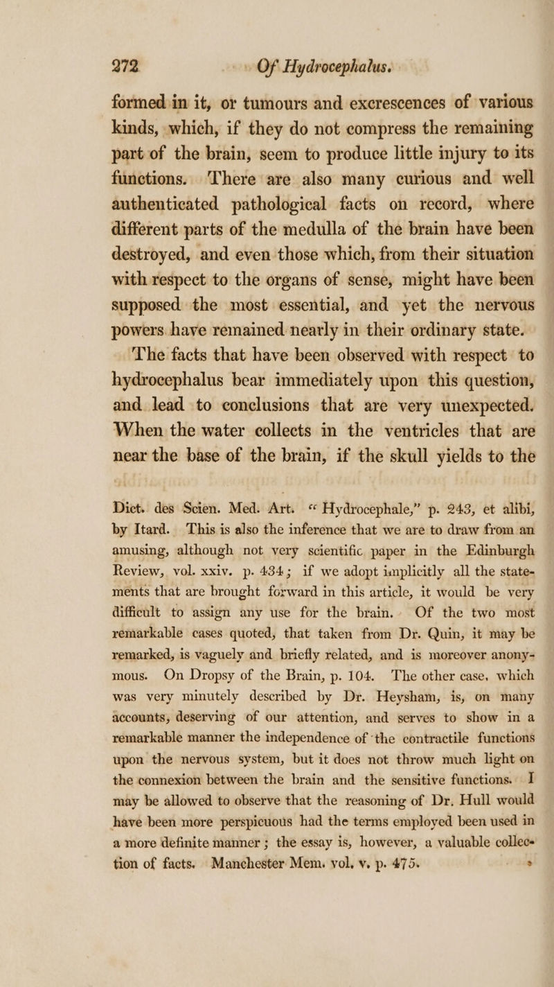 formed in it, or tumours and excrescences of various kinds, which, if they do not compress the remaining part of the brain, seem to produce little injury to its functions. There are also many curious and well authenticated pathological facts on record, where different parts of the medulla of the brain have been destroyed, and even those which, from their situation with respect to the organs of sense, might have been supposed the most essential, and yet the nervous powers have remained nearly in their ordinary state. ‘The facts that have been observed with respect to hydrocephalus bear immediately upon this question, and lead to conclusions that are very unexpected. When the water collects in the ventricles that are near the base of the brain, if the skull yields to the Dict. des Scien. Med. Art. “ Hydrocephale,” p. 243, et alibi, by Itard. This is also the inference that we are to draw from an amusing, although not very scientific paper in the Edinburgh Review, vol. xxiv. p. 434; if we adopt implicitly all the state- ments that are brought forward in this article, it would be very difficult to assign any use for the brain. Of the two most remarkable cases quoted, that taken from Dr. Quin, it may be remarked, is vaguely and briefly related, and is moreover anony- mous. On Dropsy of the Brain, p. 104. The other case, which was very minutely described by Dr. Heysham, is, on many accounts, deserving of our attention, and serves to show in a remarkable manner the independence of ‘the contractile functions upon the nervous system, but it does not throw much light on the connexion between the brain and the sensitive functions. I may be allowed to observe that the reasoning of Dr, Hull would have been more perspicuous had the terms employed been used in a more definite manner ; the essay is, however, a valuable collecs tion of facts. Manchester Mem. vol, v, p. 475. oe