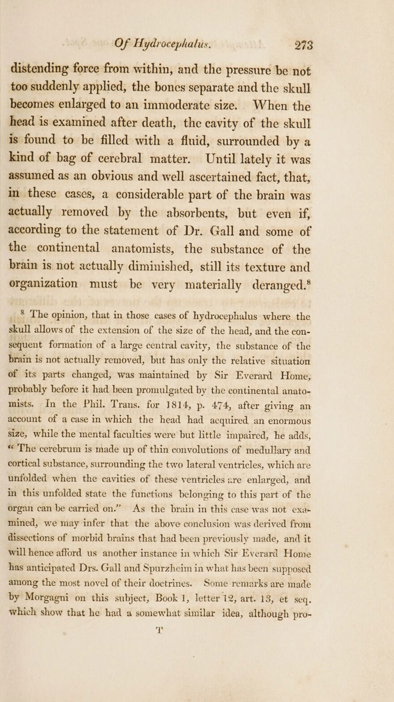 distending force from within, and the pressure be not too suddenly applied, the bones separate and the skull becomes enlarged to an immoderate size. When the head is examined after death, the cavity of the skull is found to be filled with a fluid, surrounded by a kind of bag of cerebral matter. Until lately it was assumed as an obvious and well ascertained fact, that, in these cases, a considerable part of the brain was actually removed by the absorbents, but even if, according to the statement of Dr. Gall and some of the continental anatomists, the substance of the brain is not actually diminished, still its texture and organization must be very materially deranged.‘ * The opinion, that in those cases of hydrocephalus where the skull allows of the extension of the size of the head, and the con- sequent formation of a large central cavity, the substance of the brain is not actually removed, but has only the relative situation of its parts changed, was maintained by Sir Everard Home; probably before it had been promulgated by the continental anato- mists. In the Phil. Trans. for 1814, p. 474, after giving an account of a case in which the head had acquired an enormous size, while the mental faculties were but little impaired, he adds, «The cerebrum is made up of thin convolutions of medullary and cortical substance, surrounding the two lateral ventricles, which are unfolded when the cavities of these ventricles are enlarged, and in this unfolded state the functions belonging to this part of the organ can be carried on.” As the brain in this case was not exa+ mined, we may infer that the above conclusion was derived from dissections of morbid brains that had been previously made, and it will hence afford us another instance in which Sir Everard Home has anticipated Drs. Gall and Spurzheim in what has been supposed among the most novel of their doctrines. Some remarks are made by Morgagni on this subject, Book 1, letter 12, art. 13, et seq. which show that he had a somewhat similar idea, although pro- a