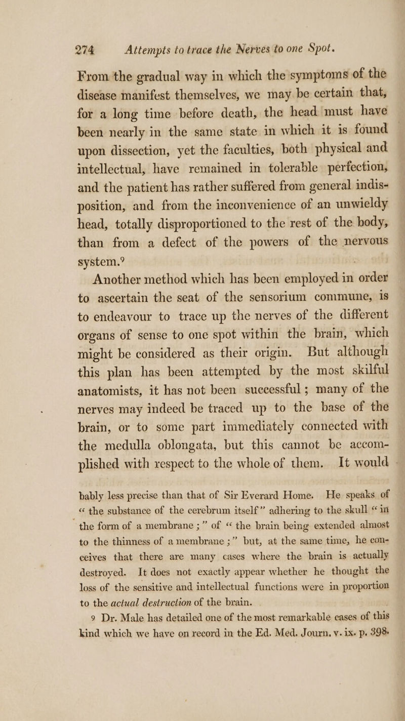 From the gradual way in which the symptoms of the disease manifest themselves, we may be certain that, for a long time before death, the head must have been nearly in the same state in which it is found upon dissection, yet the faculties, both physical and intellectual, have remained in tolerable perfection, and the patient has rather suffered from general indis- position, and from the inconvenience of an unwieldy head, totally disproportioned to the rest of the body, than from a defect of the powers of the nervous system.” Another method which has been employed in order to ascertain the seat of the sensorium commune, is to endeavour to trace up the nerves of the different organs of sense to one spot within the brain, which might be considered as their origin. But although this plan has been attempted by the most skilful anatomists, it has not been successful; many of the nerves may indeed be traced up to the base of the brain, or to some part immediately connected with the medulla oblongata, but this cannot be accom- plished with respect to the whole of them. It would — bably less precise than that of Sir Everard Home. He speaks of «‘ the substance of the cerebrum itself” adhering to the skull “in “the form of a membrane ;” of “ the brain being extended almost to the thinness of a membrane ;” but, at the same time, he con- ceives that there are many cases where the brain is actually destroyed. It does not exactly appear whether he thought the loss of the sensitive and intellectual functions were in proportion to the actual destruction of the brain. 9 Dr. Male has detailed one of the most remarkable cases of this kind which we have on record in the Ed. Med. Journ, v. ix. p. 398