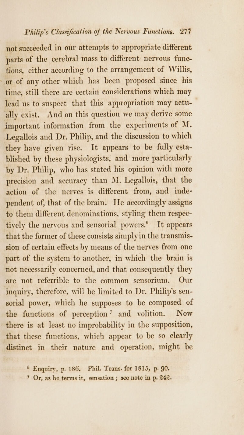 7 not succeeded in our attempts to appropriate different parts of the cerebral mass to different nervous func- tions, either according to the arrangement of Willis, lead us to suspect that this appropriation may actu- important information from the experiments of M. they have given rise. It appears to be fully esta- blished by these physiologists, and more particularly by Dr. Philip, who has stated his opinion with more precision and accuracy than M. Legallois, that the action of the nerves is different from, and inde- pendent of, that of the brain. He accordingly assigns to them different denominations, styling them respec- tively the nervous and sensorial powers.° It appears that the former of these consists simply in the transmis- sion of certain effects by means of the nerves from one part of the system to another, in which the brain is not necessarily concerned, and that consequently they are not referrible to the common sensorium. Our inquiry, therefore, will be limited to Dr. Philip’s sen- sorial power, which he supposes to be composed of the functions of perception’ and volition. Now there is at least no improbability in the supposition, that these functions, which appear to be so clearly distinct in their nature and operation, might be 6 Enquiry, p. 186, Phil. Trans. for 1815, p,. 90. ’ Or, as he terms it, sensation ; see note in p. 242.