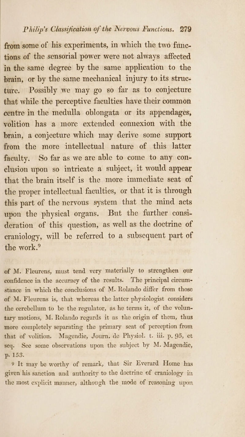 from some of his experiments, in which the two func- tions of the sensorial power were not always affected in the same degree by the same application to the brain, or by the same mechanical injury to its struc- ture. Possibly we may go so far as to conjecture that while the perceptive faculties have their common centre in the medulla oblongata or its appendages, volition has a more extended connexion with the brain, a conjecture which may derive some support from the more intellectual nature of this latter faculty. So far as we are able to come to any con- clusion upon so intricate a subject, it would appear that the brain itself is the more immediate seat of the proper intellectual faculties, or that it is through this part of the nervous system that the mind acts upon the physical organs. But the further consi- deration of this question, as well as the doctrine of craniology, will be referred to a subsequent part of the work.’ of M. Fleurens, must tend very materially to strengthen our confidence in the accuracy of the results. The principal cireum- stance in which the conclusions of M. Rolando differ from those of M. Fleurens is, that whereas the latter physiologist considers the cerebellum to be the regulator, as he terms it, of the volun~ tary motions, M. Rolando regards it as the origin of them, thus more completely separating the primary seat of perception from that of volition. Magendie, Journ. de Physiol. t. ii. p, 95, et seq. See some observations upon the subject by M. Magendie, p- 153. 9 It may be worthy of remark, that Sir Everard Home has given his sanction and authority to the doctrine of craniology in the most explicit manner, although the mode of reasoning upon