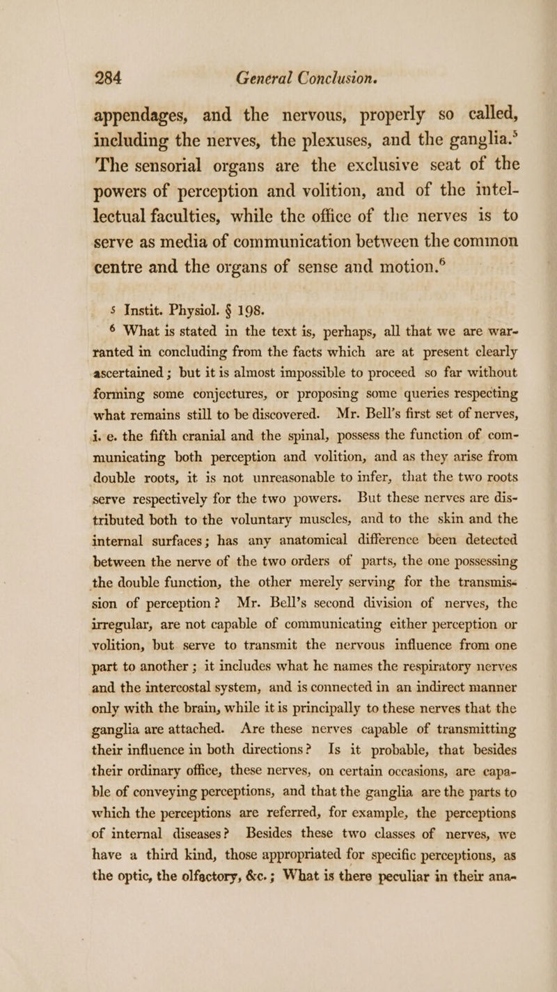 appendages, and the nervous, properly so called, including the nerves, the plexuses, and the ganglia.’ The sensorial organs are the exclusive seat of the powers of perception and volition, and of the intel- lectual faculties, while the office of the nerves is to serve as media of communication between the common centre and the organs of sense and motion.° S Instit. Physiol. § 198. 6 What is stated in the text is, perhaps, all that we are war- ranted in concluding from the facts which are at present clearly ascertained ; but it is almost impossible to proceed so far without forming some conjectures, or proposing some queries respecting what remains still to be discovered. Mr. Bell’s first set of nerves, j. e. the fifth cranial and the spinal, possess the function of com- municating both perception and volition, and as they arise from double roots, it is not unreasonable to infer, that the two roots serve respectively for the two powers. But these nerves are dis- tributed both to the voluntary muscles, and to the skin and the internal surfaces; has any anatomical difference been detected between the nerve of the two orders of parts, the one possessing the double function, the other merely serving for the transmis&lt; sion of perception? Mr. Bell’s second division of nerves, the irregular, are not capable of communicating either perception or volition, but serve to transmit the nervous influence from one part to another ; it includes what he names the respiratory nerves and the intercostal system, and is connected in an indirect manner only with the brain, while it is principally to these nerves that the ganglia are attached. Are these nerves capable of transmitting their influence in both directions? Is it probable, that besides their ordinary office, these nerves, on certain occasions, are capa- ble of conveying perceptions, and that the ganglia are the parts to which the perceptions are referred, for example, the perceptions of internal diseases? Besides these two classes of nerves, we have a third kind, those appropriated for specific perceptions, as the optic, the olfactory, &amp;c.; What is there peculiar in their ana~