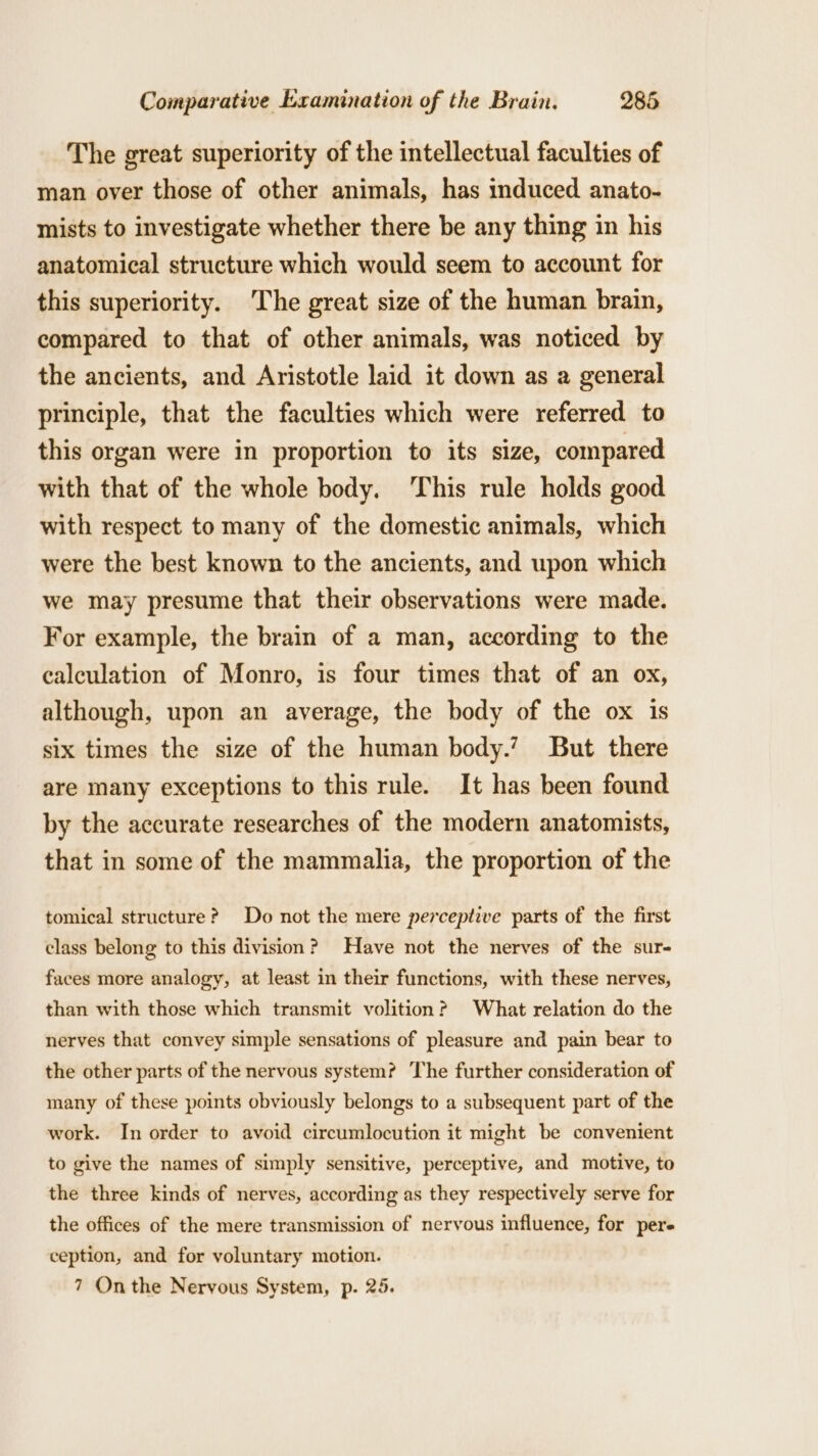 The great superiority of the intellectual faculties of man over those of other animals, has induced anato- mists to investigate whether there be any thing in his anatomical structure which would seem to account for this superiority. The great size of the human brain, compared to that of other animals, was noticed by the ancients, and Aristotle laid it down as a general principle, that the faculties which were referred to this organ were in proportion to its size, compared with that of the whole body. This rule holds good with respect to many of the domestic animals, which were the best known to the ancients, and upon which we may presume that their observations were made. For example, the brain of a man, according to the calculation of Monro, is four times that of an ox, although, upon an average, the body of the ox is six times the size of the human body.’ But there are many exceptions to this rule. It has been found by the accurate researches of the modern anatomists, that in some of the mammalia, the proportion of the tomical structure? Do not the mere perceptive parts of the first class belong to this division? Have not the nerves of the sur- faces more analogy, at least in their functions, with these nerves, than with those which transmit volition? What relation do the nerves that convey simple sensations of pleasure and pain bear to the other parts of the nervous system? The further consideration of many of these points obviously belongs to a subsequent part of the work. In order to avoid circumlocution it might be convenient to give the names of simply sensitive, perceptive, and motive, to the three kinds of nerves, according as they respectively serve for the offices of the mere transmission of nervous influence, for pers ception, and for voluntary motion. 7 Onthe Nervous System, p. 25.