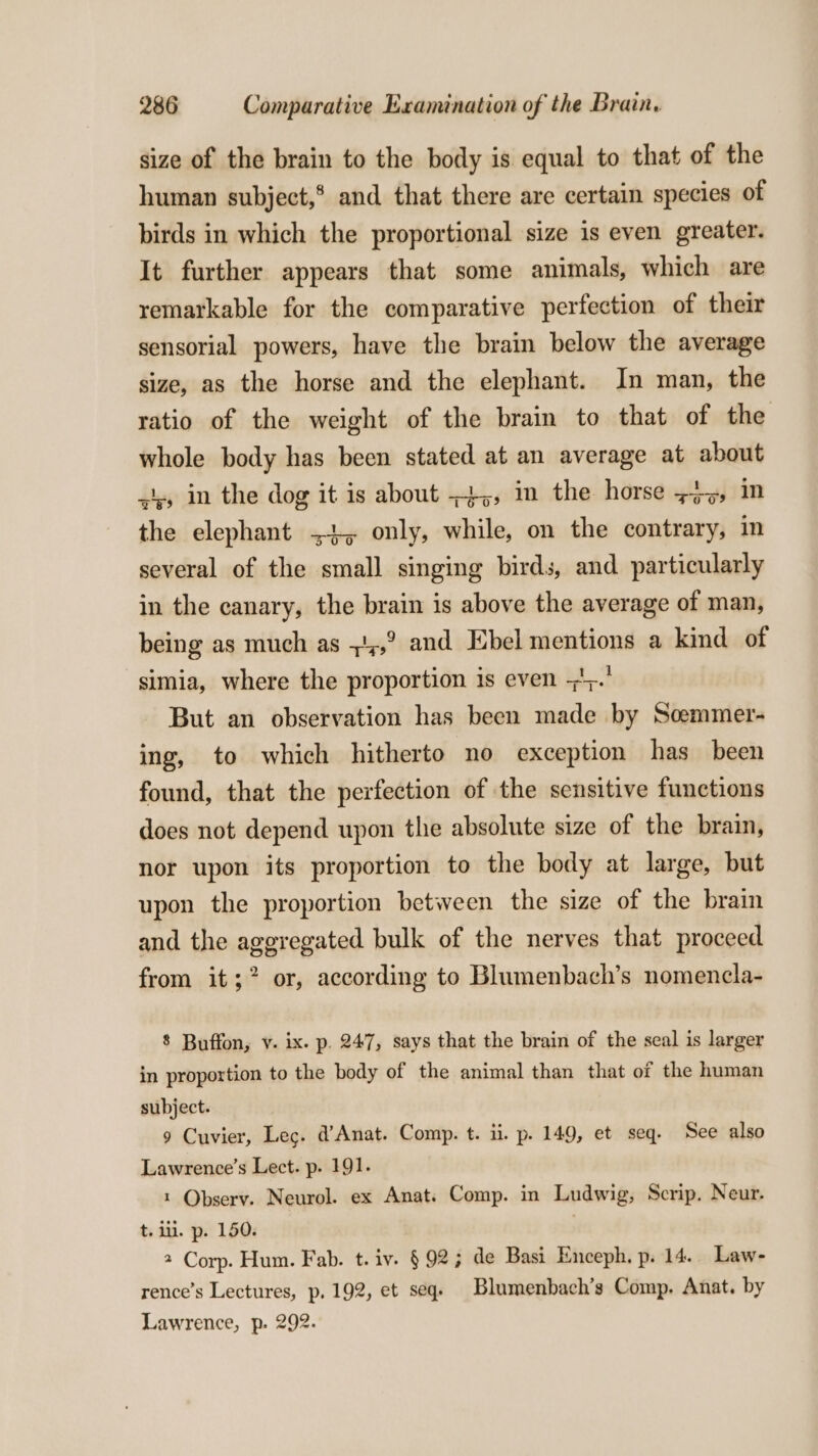 size of the brain to the body is equal to that of the human subject, and that there are certain species of birds in which the proportional size is even greater. It further appears that some animals, which are remarkable for the comparative perfection of their sensorial powers, have the brain below the average size, as the horse and the elephant. In man, the ratio of the weight of the brain to that of the whole body has been stated at an average at about -s) in the dog it is about +4,, in the horse 745, in the elephant =+, only, while, on the contrary, in several of the small singing birds, and particularly in the canary, the brain is above the average of man, being as much as ;!;,° and Ebel mentions a kind of simia, where the proportion is even +';.' But an observation has been made by Scemmer- ing, to which hitherto no exception has been found, that the perfection of the sensitive functions does not depend upon the absolute size of the brain, nor upon its proportion to the body at large, but upon the proportion between the size of the brain and the aggregated bulk of the nerves that proceed from it; or, according to Blumenbach’s nomencla- 8 Buffon, v. ix. p. 247, says that the brain of the seal is larger in proportion to the body of the animal than that of the human subject. 9 Cuvier, Lec. @’ Anat. Comp. t. ii. p. 149, et seq. See also Lawrence’s Lect. p. 191. 1 Qbserv. Neurol. ex Anat. Comp. in Ludwig, Scrip. Neur. t. ili. p. 150. | 2 Corp. Hum. Fab. t. iv. § 92; de Basi Enceph. p. 14. Law- rence’s Lectures, p. 192, et seq. Blumenbach’s Comp. Anat. by Lawrence, p. 292.