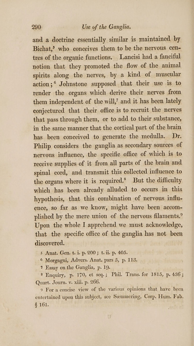 and a doctrine essentially similar is maintained by Bichat,? who conceives them to be the nervous cen- tres of the organic functions. Lancisi had a fanciful notion that they promoted the flow of the animal spirits along the nerves, by a kind of muscular action;° Johnstone supposed that their use is to render the organs which derive their nerves from them independent of the will,’ and it has been lately conjectured that their office is to recruit the nerves that pass through them, or to add to their substance, in the same manner that the cortical part of the brain has been conceived to generate the medulla. Dr. Philip considers the ganglia as secondary sources. of nervous influence, the specific office of which is to receive supplies of it from all parts of the brain and spinal cord, and transmit this collected influence to the organs where it is required.* But the difficulty which has been already alluded to occurs in this hypothesis, that this combination of nervous influ- ence, so far as we know, might have been accom- plished by the mere union of the nervous filaments.° Upon the whole I apprehend we must acknowledge, that the specific office of the ganglia has not been discovered. | s Anat. Gen. t. i. p. 200; t. 1. p. 405. 6 Morgagni, Advers. Anat. pars 5, p. 113. 7 Essay on the Ganglia, p. 19. 8 Enquiry, p- 170, et seq.; Phil. Trans. for 1815, p. 436 ; Quart. Journ. v. xiii. p. 266. 9 For a concise view of the various opinions that have been entertained upon this subject, sce Semmering, Corp. Hum. Fab. § 161.