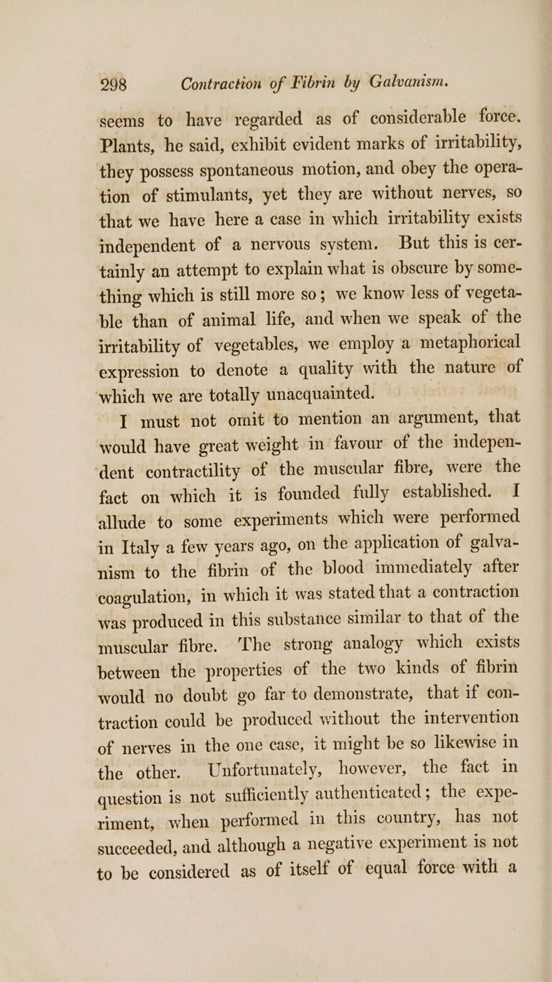 seems to have regarded as of considerable force. Plants, he said, exhibit evident marks of irritability, they possess spontaneous motion, and obey the opera- tion of stimulants, yet they are without nerves, so that we have here a case in which irritability exists independent of a nervous system. But this is cer- tainly an attempt to explain what is obscure by some- thing which is still more so; we know less of vegeta- ble than of animal life, and when we speak of the irritability of vegetables, we employ a metaphorical expression to denote a quality with the nature of which we are totally unacquainted. I must not omit to mention an argument, that would have great weight in favour of the imdepen- dent contractility of the muscular fibre, were the fact on which it is founded fully established. I allude to some experiments which were performed in Italy a few years ago, on the application of galva- nism to the fibrin of the blood immediately after coagulation, in which it was stated that a contraction was produced in this substance similar to that of the museular fibre. The strong analogy which exists between the properties of the two kinds of fibrin would no doubt go far to demonstrate, that if con- traction could be produced without the intervention of nerves in the one case, it might be so likewise in the other. Unfortunately, however, the fact in question is not sufficiently authenticated; the expe- riment, when performed in this country, has not succeeded, and although a negative experiment 1s not to be considered as of itself of equal force with a