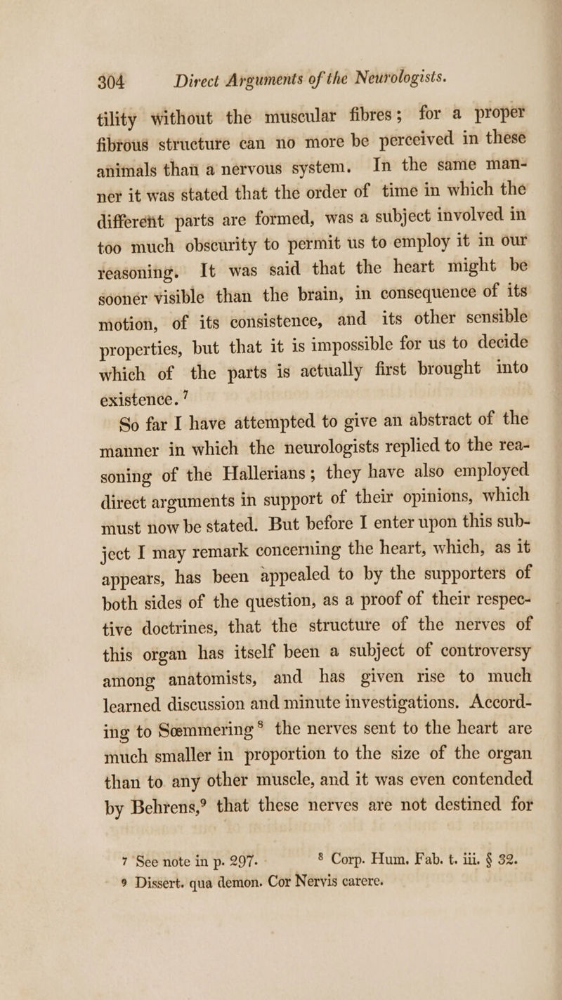 tility without the muscular fibres; for a proper fibrous structure can no more be perceived in these animals thai a nervous system. In the same man- ner it was stated that the order of time in which the differetit parts are formed, was a subject involved in too much obscurity to permit us to employ it in our reasoning. It was said that the heart might be gooner visible than the brain, in consequence of its motion, of its consistence, and its other sensible properties, but that it is impossible for us to decide which of the parts is actually first brought imto existence. ’ So far I have attempted to give an abstract of the manner in which the neurologists replied to the rea- soning of the Hallerians; they have also employed direct arguments in support of their opinions, which must now be stated. But before I enter upon this sub- ject I may remark concerning the heart, which, as it appears, has been appealed to by the supporters of both sides of the question, as a proof of their respec- tive doctrines, that the structure of the nerves of this organ has itself been a subject of controversy among anatomists, and has given rise to much learned discussion and minute investigations. Accord- ing to Semmering® the nerves sent to the heart are much smaller in proportion to the size of the organ than to any other muscle, and it was even contended by Behrens,? that these nerves are not destined for 7 See note in p. 297. » 8 Corp. Hum. Fab. t. iii. § 32. 9 Dissert. qua demon. Cor Neryis carere.