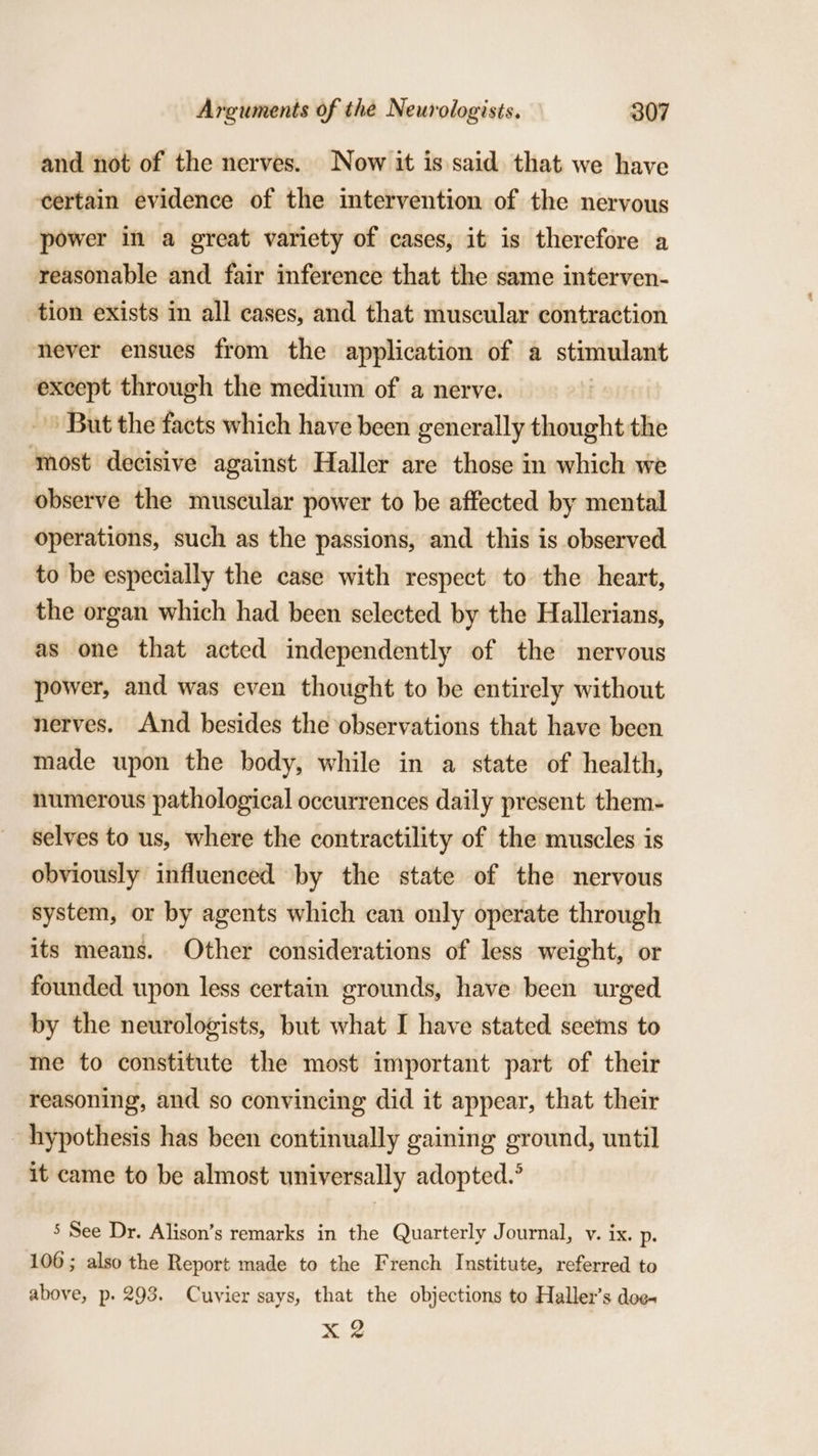 and not of the nerves. Now it is said that we have certain evidence of the intervention of the nervous power in a great variety of cases, it is therefore a reasonable and fair inference that the same interven- tion exists in all cases, and that muscular contraction never ensues from the application of a stimulant supe through the medium of a nerve. But the facts which have been generally thought the most decisive against Haller are those in which we observe the muscular power to be affected by mental operations, such as the passions, and this is observed to be especially the case with respect to the heart, the organ which had been selected by the Hallerians, as one that acted independently of the nervous power, and was even thought to be entirely without nerves. And besides the observations that have been made upon the body, while in a state of health, numerous pathological occurrences daily present them- selves to us, where the contractility of the muscles is obviously influenced by the state of the nervous system, or by agents which can only operate through its means. Other considerations of less weight, or founded upon less certain grounds, have been urged by the neurologists, but what I have stated seems to me to constitute the most important part of their reasoning, and so convincing did it appear, that their hypothesis has been continually gaining ground, until it came to be almost universally adopted.’ 5 See Dr. Alison’s remarks in the Quarterly Journal, v. ix. Dp 106; also the Report made to the French Institute, referred to above, p. 293. Cuvier says, that the objections to Haller’s doe- &gt; ay