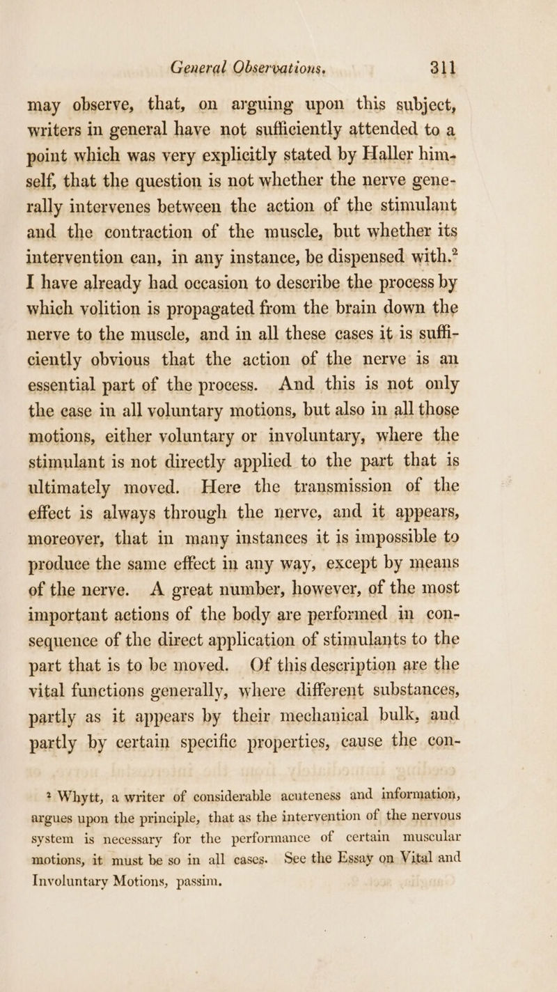 General Observations, 31} may observe, that, on arguing upon this subject, writers in general have not sufficiently attended to a point which was very explicitly stated by Haller him- self, that the question is not whether the nerve gene- rally intervenes between the action of the stimulant and the contraction of the muscle, but whether its intervention can, in any instance, be dispensed. with.” I have already had occasion to describe the process by which volition is propagated from the brain down the nerve to the muscle, and in all these cases it is suffi- ciently obvious that the action of the nerve is an essential part of the process. And this is not only the case in all voluntary motions, but also in all those motions, either voluntary or involuntary, where the stimulant is not directly applied to the part that is ultimately moved. Here the transmission of the effect is always through the nerve, and it appears, moreover, that in many instances it 1s impossible to produce the same effect in any way, except by means of the nerve. A great number, however, of the most important actions of the body are performed in con- sequence of the direct application of stimulants to the part that is to be moved. Of this description are the vital functions generally, where different substances, partly as it appears by their mechanical bulk, and partly by certain specific properties, cause the con- 2 Whytt, a writer of considerable acuteness and information, argues upon the principle, that as the intervention of the nervous system is necessary for the performance of certain muscular motions, it must be so in all cases. See the Essay on Vital and Involuntary Motions, passim.