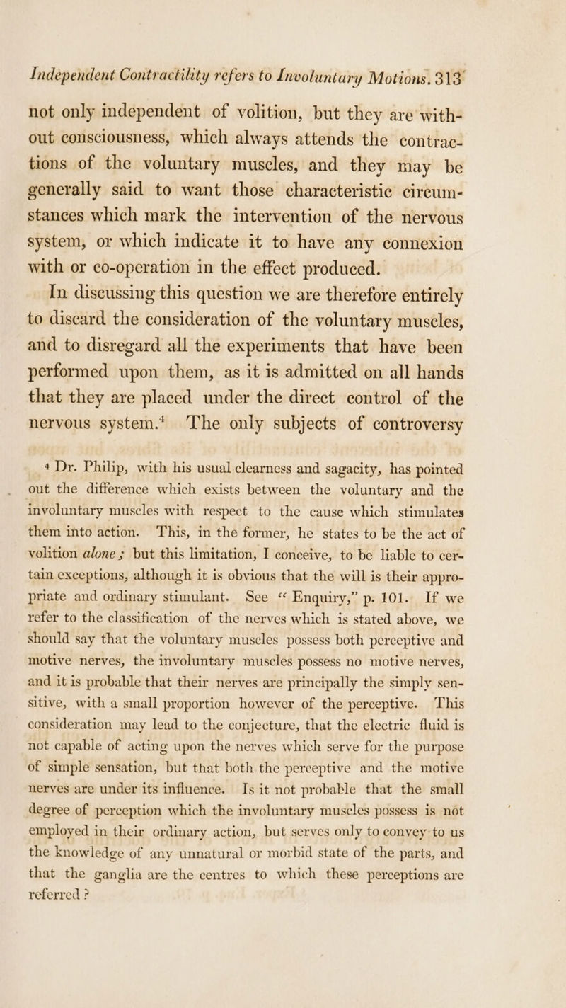 not only independent of volition, but they are with- out consciousness, which always attends the contrac- tions of the voluntary muscles, and they may be generally said to want those characteristic circum- stances which mark the intervention of the nervous system, or which indicate it to have any connexion with or co-operation in the effect produced. In discussing this question we are therefore entirely to discard the consideration of the voluntary muscles, and to disregard all the experiments that have been performed upon them, as it is admitted on all hands that they are placed under the direct control of the nervous system.* The only subjects of controversy 4 Dr. Philip, with his usual clearness and sagacity, has pointed out the difference which exists between the voluntary and the involuntary muscles with respect to the cause which stimulates them into action. This, in the former, he states to be the act of volition alone ; but this limitation, I conceive, to be liable to cer- tain exceptions, although it is obvious that the will is their appro- priate and ordinary stimulant. See “ Enquiry,” p. 101. If we refer to the classification of the nerves which is stated above, we should say that the voluntary muscles possess both perceptive and motive nerves, the involuntary muscles possess no motive nerves, and it is probable that their nerves are principally the simply sen- sitive, with a small proportion however of the perceptive. This consideration may lead to the conjecture, that the electric fluid is not capable of acting upon the nerves which serve for the purpose of simple sensation, but that both the perceptive and the motive nerves are under its influence. Is it not probable that the small degree of perception which the involuntary muscles possess is not employed in their ordinary action, but serves only to convey to us the knowledge of any unnatural or morbid state of the parts, and that the ganglia are the centres to which these perceptions are referred ?