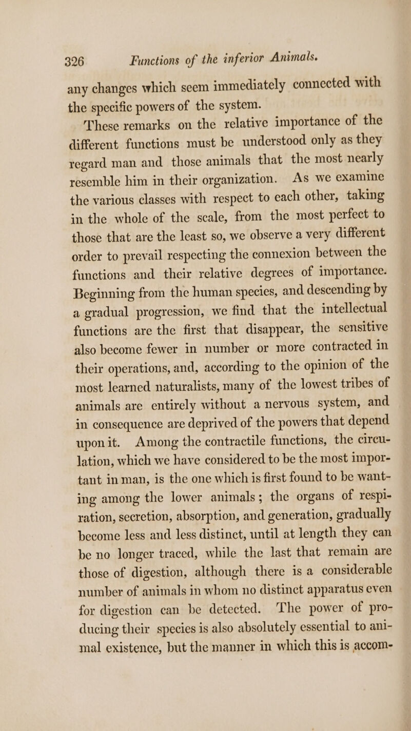 any changes which seem immediately connected with the specific powers of the system. These remarks on the relative importance of the different functions must be understood only as they regard man and. those animals that the most nearly resemble him in their organization. As we examine the various classes with respect to each other, taking in the whole of the scale, from the most perfect to those that are the least so, we observe a very different order to prevail respecting the connexion between the functions and their relative degrees of importance. Beginning from the human species, and descending by a gradual progression, we find that the intellectual functions are the first that disappear, the sensitive also become fewer in number or more contracted in their operations, and, according to the opinion of the most learned naturalists, many of the lowest tribes of animals are entirely without a nervous system, and in consequence are deprived of the powers that depend upon it. Among the contractile functions, the cireu- lation, which we have considered to be the most impor- tant in man, is the one which is first found to be want- ing among the lower animals; the organs of respi- ration, secretion, absorption, and generation, gradually become less and less distinct, until at length they can be no longer traced, while the last that remain are those of digestion, although there is a considerable number of animals in whom no distinct apparatus even for digestion can be detected. The power of pro- ducing their species is also absolutely essential to ani- mal existence, but the manner in which this is accom-