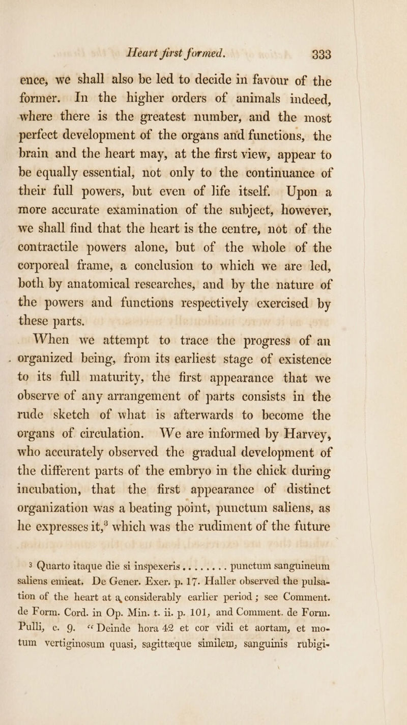 ence, we shall also be led to decide in favour of the former. In the higher orders of animals indeed, where there is the greatest number, and the most perfect development of the organs and functions, the brain and the heart may, at the first view, appear to be equally essential, not only to the continuance of their full powers, but even of life itself. Upon a more accurate examination of the subject, however, we shall find that the heart is the centre, not of the contractile powers alone, but of the whole of the corporeal frame, a conclusion to which we are led, both by anatomical researches, and by the nature of the powers and functions respectively exercised by these parts. When we attempt to trace the progress of an . organized being, from its earliest stage of existence to its full maturity, the first appearance that we observe of any arrangement of parts consists in the rude sketch of what is afterwards to become the organs of circulation. We are informed by Harvey, who accurately observed the gradual development of the different parts of the embryo in the chick during incubation, that the first appearance of distinct organization was a beating point, punctum saliens, as he expresses it,’ which was the rudiment of the future 3 Quarto itaque die si inspexeris........ punctum sanguineum saliens emieat. De Gener. Exer. p. 17. Haller observed the pulsa- tion of the heart at a considerably earlier period ; see Comment. de Form. Cord. in Op. Min. t. ii. p. 101, and Comment. de Form. Pulli, c. 9. “Deinde hora 42 et cor vidi et aortam, et mo- tum vertiginosum quasi, sagitteque similem, sanguinis rubigi-