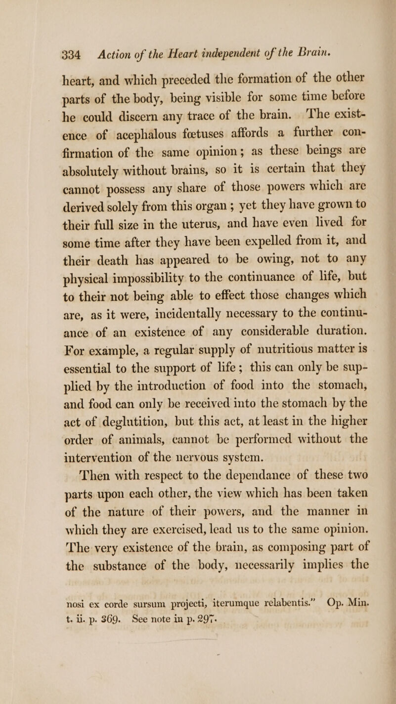 heart, and which preceded the formation of the other parts of the body, being visible for some time before he could discern any trace of the brain. The exist- ence of acephalous foetuses affords a further con- firmation of the same opinion; as these beings are absolutely without brains, so it is certain that they cannot possess any share of those powers which are derived solely from this organ ; yet they have grown to their full size in the uterus, and have even lived for some time after they have been expelled from it, and their death has appeared to be owing, not to any physical impossibility to the continuance of life, but to their not being able to effect those changes which are, as it were, incidentally necessary to the continu- ance of an existence of any considerable duration. For example, a regular supply of nutritious matter is essential to the support of life; this can only be sup- plied by the introduction of food into the stomach, and food can only be received into the stomach by the act of deglutition, but this act, at least in the higher order of animals, cannot be performed without the intervention of the nervous system. Then with respect to the dependance of these two parts upon each other, the view which has been taken of the nature of their powers, and the manner in which they are exercised, lead us to the same opinion. The very existence of the brain, as composing part of the substance of the body, necessarily implies the nosi ex corde sursum projecti, iterumque relabentis.” Op. Min. t. ii. p. 369. See note in p. 297.