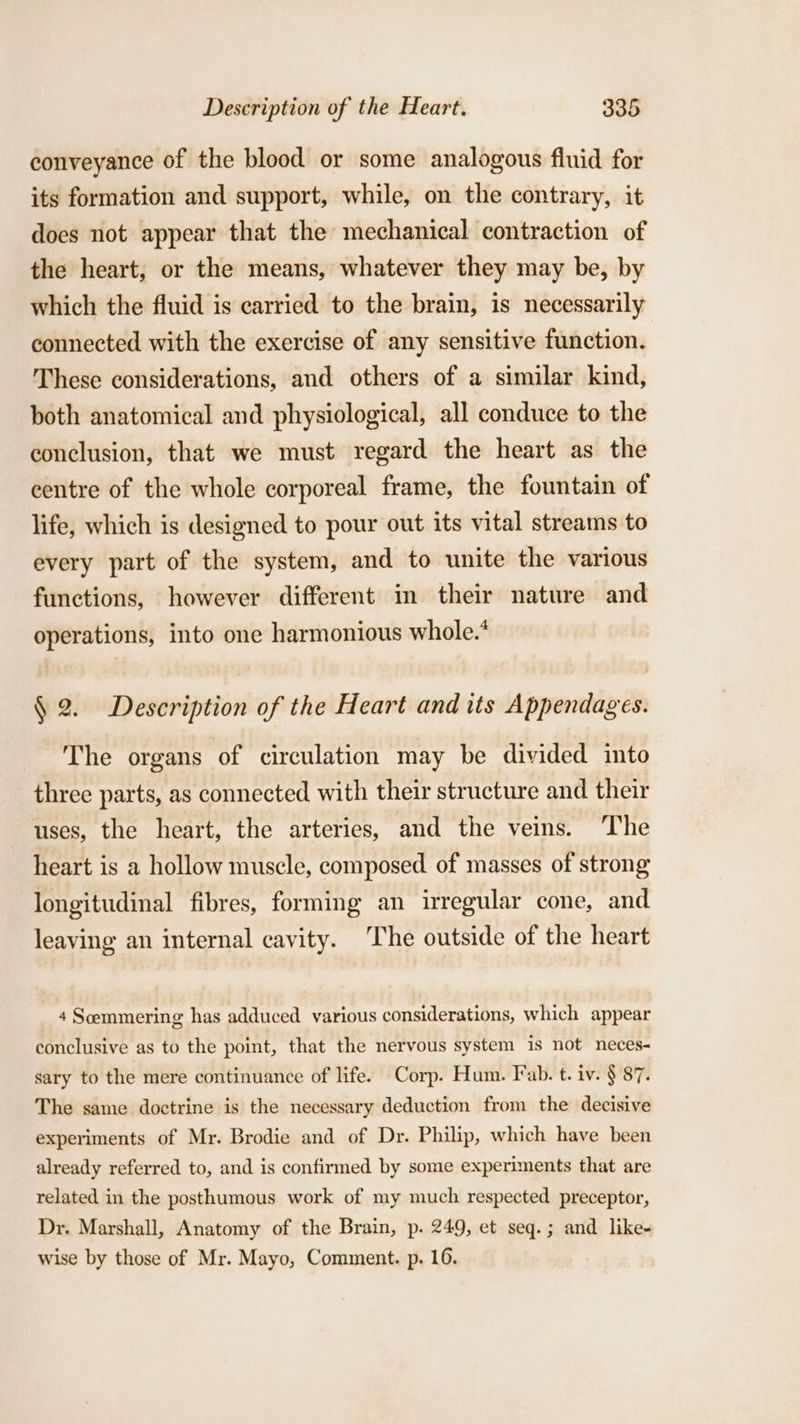 conveyance of the blood or some analogous fluid for its formation and support, while, on the contrary, it does not appear that the mechanical contraction of the heart, or the means, whatever they may be, by which the fluid is carried to the brain, is necessarily connected with the exercise of any sensitive function. These considerations, and others of a similar kind, both anatomical and physiological, all conduce to the conclusion, that we must regard the heart as the centre of the whole corporeal frame, the fountain of life, which is designed to pour out its vital streams to every part of the system, and to unite the various functions, however different in their nature and operations, into one harmonious whole.’ § 2. Description of the Heart and its Appendages. The organs of circulation may be divided into three parts, as connected with their structure and their uses, the heart, the arteries, and the veins. The heart is a hollow muscle, composed. of masses of strong longitudinal fibres, forming an irregular cone, and leaving an internal cavity. The outside of the heart 4 Scemmering has adduced various considerations, which appear conclusive as to the point, that the nervous system is not neces- sary to the mere continuance of life. Corp. Hum. Fab. t. iv. § 87. The same doctrine is the necessary deduction from the decisive experiments of Mr. Brodie and of Dr. Philip, which have been already referred to, and is confirmed by some experiments that are related in the posthumous work of my much respected preceptor, Dr. Marshall, Anatomy of the Brain, p. 249, et seq. ; and like- wise by those of Mr. Mayo, Comment. p. 16.