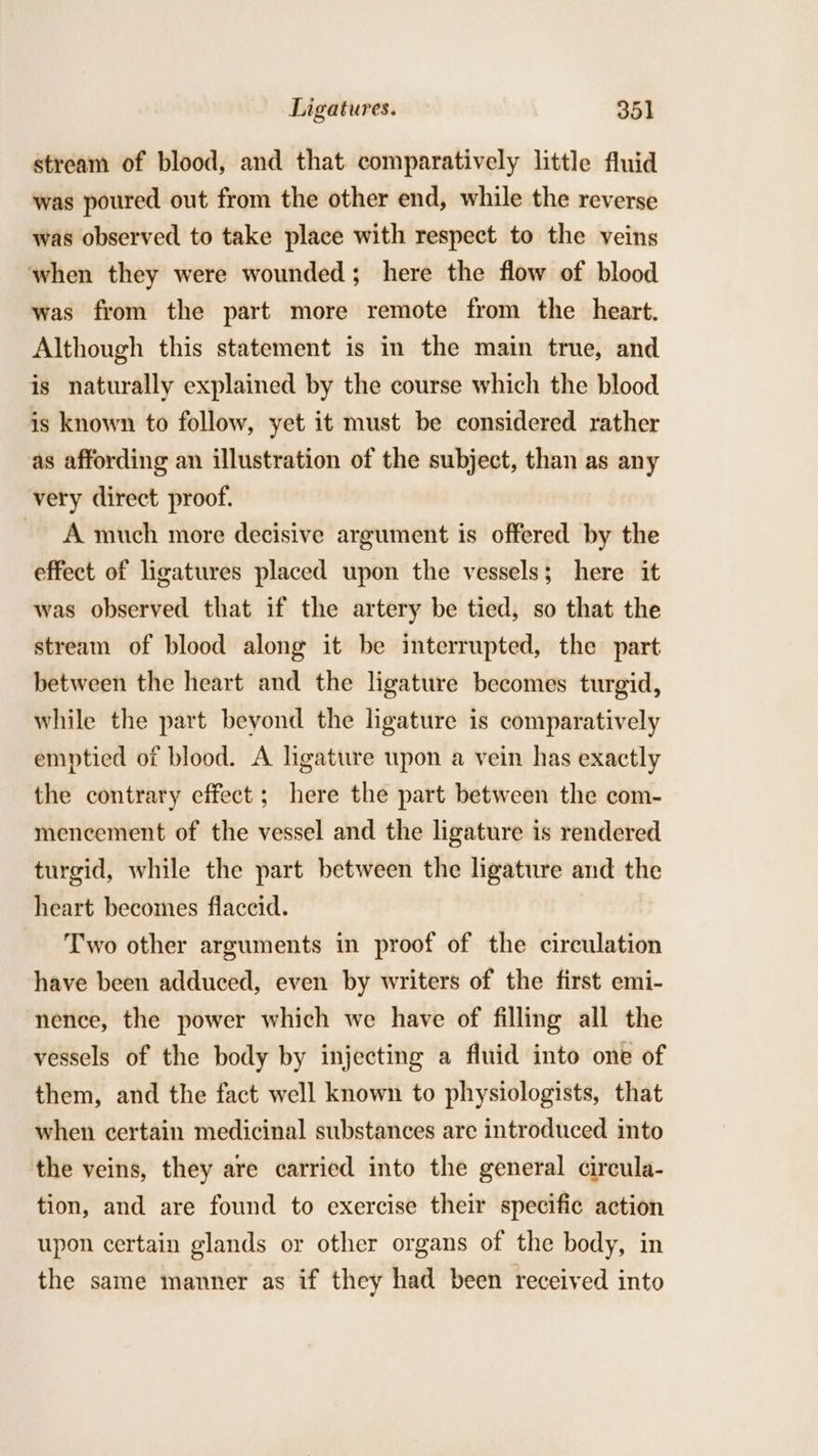 stream of blood, and that comparatively little fluid was poured out from the other end, while the reverse was observed to take place with respect to the veins when they were wounded; here the flow of blood was from the part more remote from the heart. Although this statement is in the main true, and is naturally explained by the course which the blood is known to follow, yet it must be considered rather as affording an illustration of the subject, than as any very direct proof. A much more decisive argument is offered by the effect of ligatures placed upon the vessels; here it was observed that if the artery be tied, so that the stream of blood along it be interrupted, the part between the heart and the ligature becomes turgid, while the part beyond the ligature is comparatively emptied of blood. A ligature upon a vein has exactly the contrary effect; here the part between the com- mencement of the vessel and the ligature is rendered turgid, while the part between the ligature and the heart becomes flaccid. Two other arguments in proof of the circulation have been adduced, even by writers of the first emi- nence, the power which we have of filling all the vessels of the body by injecting a fluid into one of them, and the fact well known to physiologists, that when certain medicinal substances are introduced into the veins, they are carried into the general circula- tion, and are found to exercise their specific action upon certain glands or other organs of the body, in the same manner as if they had been received into