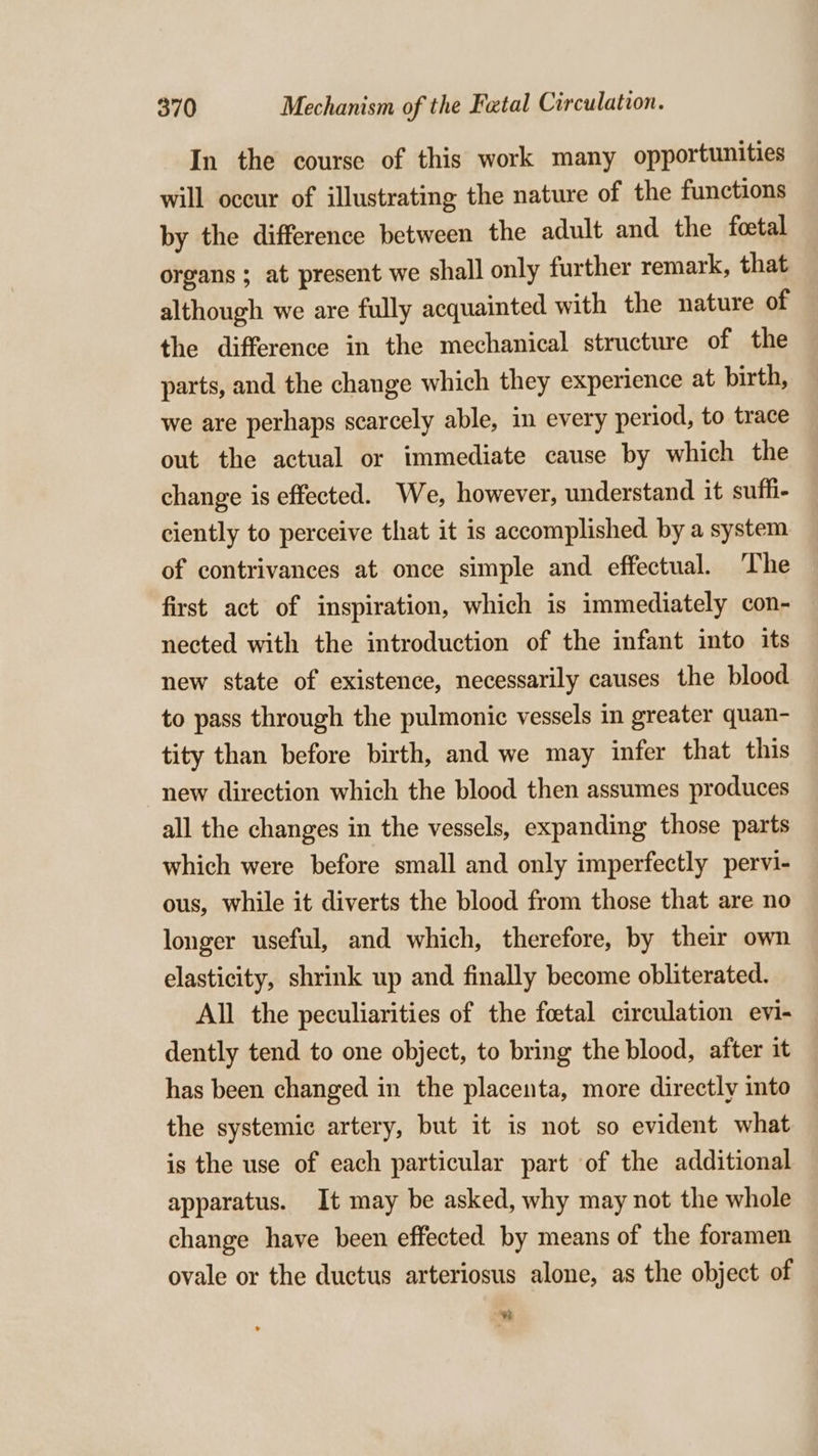 In the course of this work many opportunities will occur of illustrating the nature of the functions by the difference between the adult and the foetal organs ; at present we shall only further remark, that although we are fully acquainted with the nature of the difference in the mechanical structure of the parts, and the change which they experience at birth, we are perhaps scarcely able, in every period, to trace out the actual or immediate cause by which the change is effected. We, however, understand it suffi- ciently to perceive that it is accomplished by a system of contrivances at once simple and effectual. The first act of inspiration, which is immediately con- nected with the introduction of the infant into its new state of existence, necessarily causes the blood to pass through the pulmonic vessels in greater quan- tity than before birth, and we may infer that this new direction which the blood then assumes produces all the changes in the vessels, expanding those parts which were before small and only imperfectly pervi- ous, while it diverts the blood from those that are no longer useful, and which, therefore, by their own elasticity, shrink up and finally become obliterated. All the peculiarities of the foetal circulation evi- dently tend to one object, to bring the blood, after it has been changed in the placenta, more directly into the systemic artery, but it is not so evident what is the use of each particular part of the additional apparatus. It may be asked, why may not the whole change have been effected by means of the foramen ovale or the ductus arteriosus alone, as the object of 