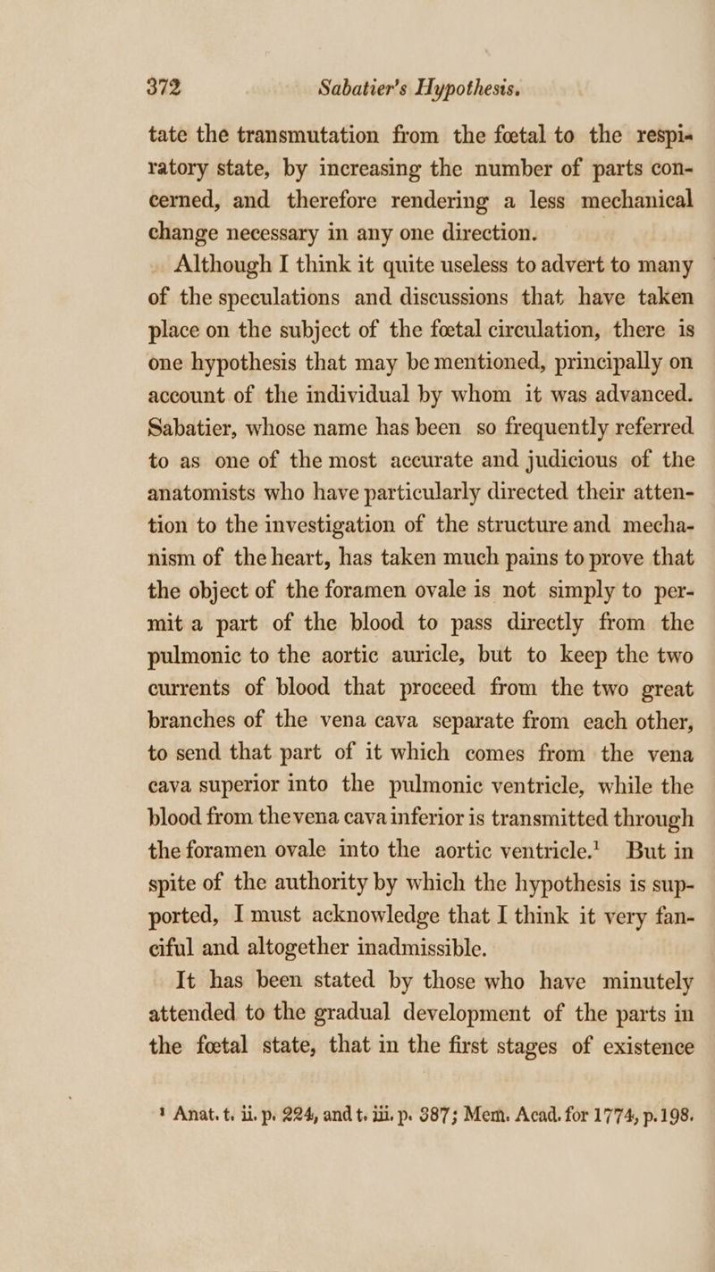 tate the transmutation from the foetal to the respi« ratory state, by increasing the number of parts con- cerned, and therefore rendering a less mechanical change necessary in any one direction. Although I think it quite useless to advert to many of the speculations and discussions that have taken place on the subject of the foetal circulation, there is one hypothesis that may be mentioned, principally on account of the individual by whom it was advanced. Sabatier, whose name has been so frequently referred to as one of the most accurate and judicious of the anatomists who have particularly directed their atten- tion to the investigation of the structure and mecha- nism of the heart, has taken much pains to prove that the object of the foramen ovale is not simply to per- mit a part of the blood to pass directly from the pulmonic to the aortic auricle, but to keep the two currents of blood that proceed from the two great branches of the vena cava separate from each other, to send that part of it which comes from the vena cava superior into the pulmonic ventricle, while the blood from thevena cava inferior is transmitted through the foramen ovale into the aortic ventricle.’ But in spite of the authority by which the hypothesis is sup- ported, I must acknowledge that I think it very fan- ciful and altogether inadmissible. It has been stated by those who have minutely attended to the gradual development of the parts in the foetal state, that in the first stages of existence * Anat. t. i. p. 224, and t, ui. p» 887; Mem. Acad. for 1774, p.198.
