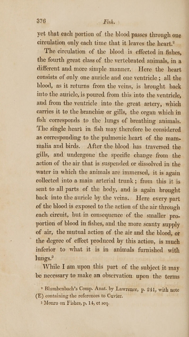 yet that each portion of the blood passes through one circulation only each time that it leaves the heart. The circulation of the blood is effected in fishes, the fourth great class of the vertebrated animals, in a different and more simple manner. Here the heart consists of only one auricle and one ventricle ; all the blood, as it returns from the veins, is brought back into the auricle, is poured from this into the ventricle, and from the ventricle into the great artery, which carries it to the branchie or gills, the organ which in fish corresponds to the lungs of breathing animals. The single heart in fish may therefore be considered as corresponding to the pulmonic heart of the mam- malia and birds. After the blood has traversed the gills, and undergone the specific change from the action of the air that is suspended or dissolved in the water in which the animals are immersed, it is again collected into a main arterial trunk; from this it is sent to all parts of the body, and is again brought back into the auricle by the veins. Here every part of the blood is exposed to the action of the air through each circuit, hut in consequence of the smaller pro- portion of blood in fishes, and the more scanty supply of air, the mutual action of the air and the blood, or the degree of effect produced by this action, is much inferior to what it is in animals furnished with lungs.” While Iam upon this part of the subject it may be necessary to make an observation upon the terms 2 Blumbenbach’s Comp. Anat. by Lawrence, p: 241, with note (E) containing the references to Cuvier. 3 Monro on Fishes, p. 14, et seq.