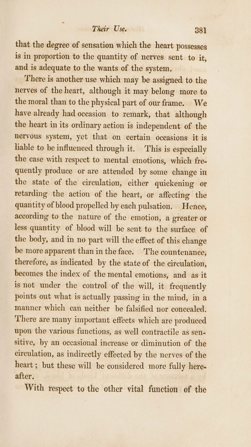 that the degree of sensation which the heart possesses is in proportion to the quantity of nerves sent to it, and is adequate to the wants of the system. There is another use which may be assigned to the nerves of the heart, although it may belong more to the moral than to the physical part of our frame. We have already had occasion to remark, that although the heart in its ordinary action is independent of the nervous system, yet that on certain occasions it is liable to be influenced through it. This is especially the case with respect to mental emotions, which fre- quently produce or are attended by some change in the state of the circulation, either quickening or retarding the action of the heart, or affecting the quantity of blood propelled by each pulsation. Hence, according to the nature of the emotion, a greater or less quantity of blood will be sent to the surface of the body, and in no part will the effect of this change be more apparent than in the face. The countenance, therefore, as indicated by the state of the circulation, becomes the index of the mental emotions, and as it is not under the control of the will, it frequently points out what is actually passing in the mind, in a manner which can neither be falsified nor concealed. There are many important effects which are produced upon the various functions, as well contractile as sen- sitive, by an occasional increase or diminution of the circulation, as indirectly effected by the nerves of the heart ; but these will be considered more fully here- after. With respect to the other vital function of the