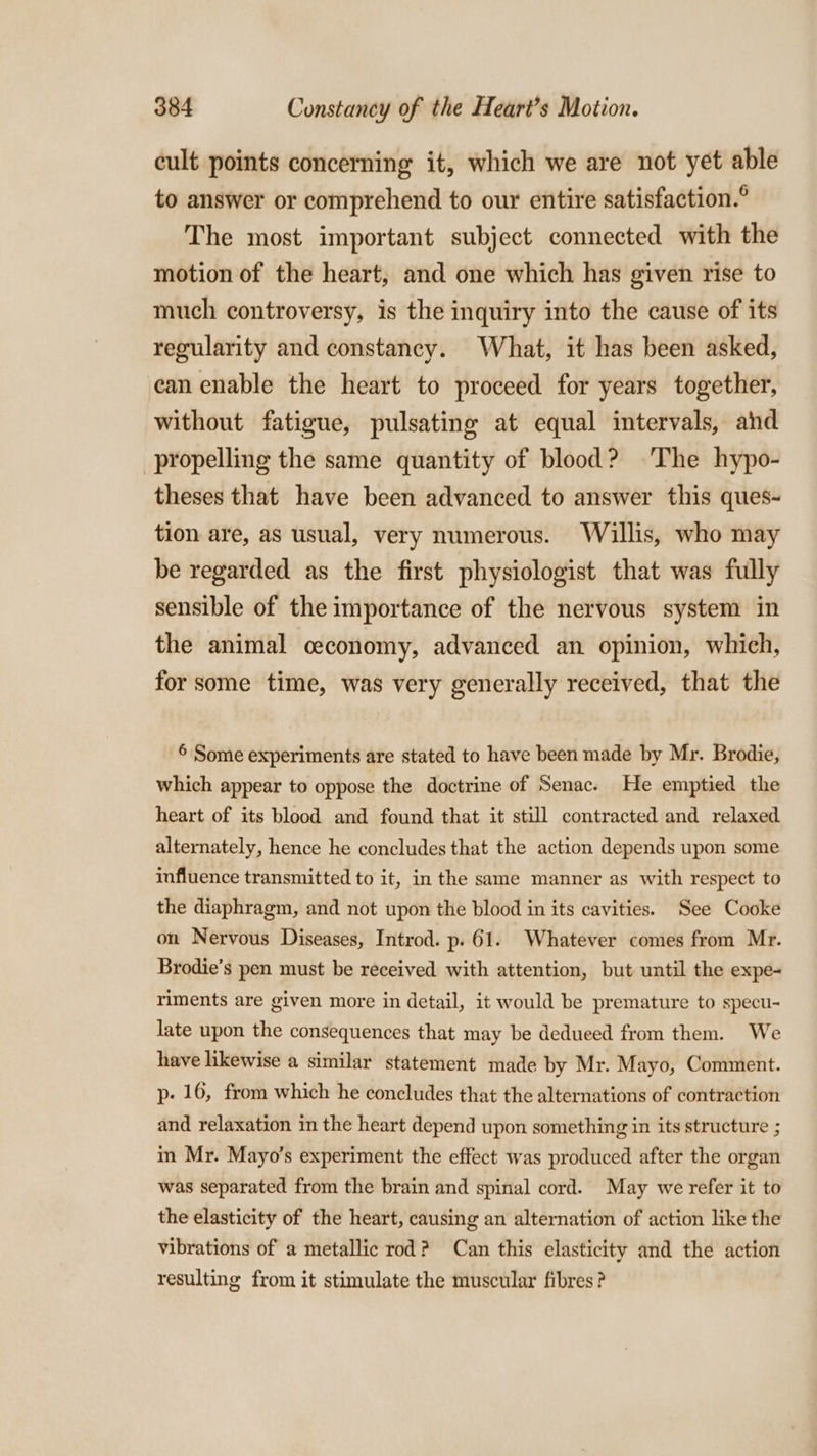 cult points concerning it, which we are not yet able to answer or comprehend to our entire satisfaction. The most important subject connected with the motion of the heart, and one which has given rise to much controversy, is the inquiry into the cause of its regularity and constancy. What, it has been asked, can enable the heart to proceed for years together, without fatigue, pulsating at equal intervals, ahd propelling the same quantity of blood? ‘The hypo- theses that have been advanced to answer this ques- tion are, as usual, very numerous. Willis, who may be regarded as the first physiologist that was fully sensible of the importance of the nervous system in the animal ceconomy, advanced an opinion, which, for some time, was very generally received, that the 6 Some experiments are stated to have been made by Mr. Brodie, which appear to oppose the doctrine of Senac. He emptied the heart of its blood and found that it still contracted and relaxed alternately, hence he concludes that the action depends upon some influence transmitted to it, in the same manner as with respect to the diaphragm, and not upon the blood in its cavities. See Cooke on Nervous Diseases, Introd. p. 61. Whatever comes from Mr. Brodie’s pen must be received with attention, but until the expe- riments are given more in detail, it would be premature to specu- late upon the consequences that may be dedueed from them. We have likewise a similar statement made by Mr. Mayo, Comment. p- 16, from which he concludes that the alternations of contraction and relaxation in the heart depend upon something in its structure ; in Mr. Mayo’s experiment the effect was produced after the organ was separated from the brain and spinal cord. May we refer it to the elasticity of the heart, causing an alternation of action like the vibrations of a metallic rod? Can this elasticity and the action resulting from it stimulate the muscular fibres?