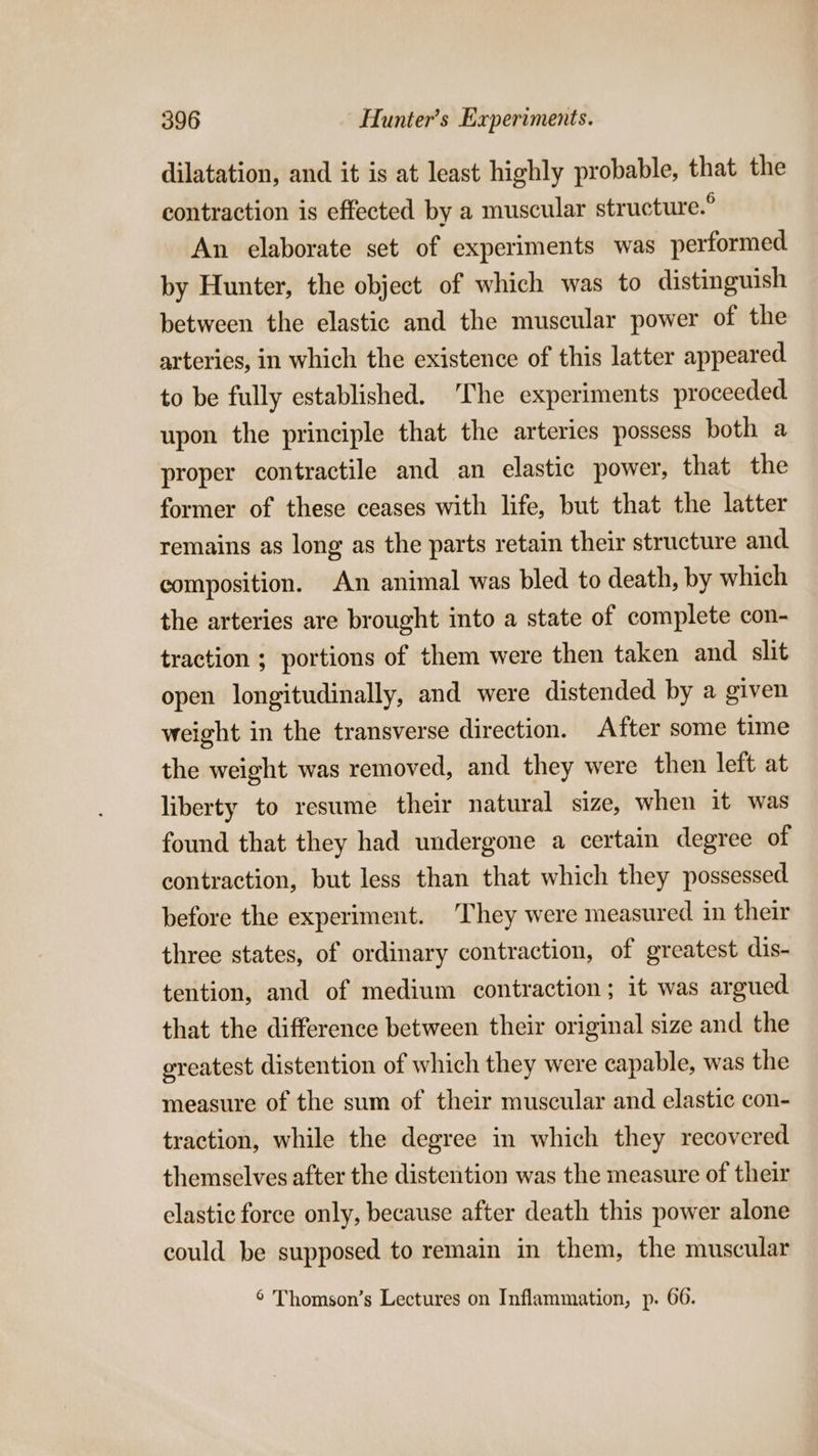 dilatation, and it is at least highly probable, that the contraction is effected by a muscular structure.° An elaborate set of experiments was performed by Hunter, the object of which was to distinguish between the elastic and the muscular power of the arteries, in which the existence of this latter appeared to be fully established. The experiments proceeded upon the principle that the arteries possess both a proper contractile and an elastic power, that the former of these ceases with life, but that the latter remains as long as the parts retain their structure and composition. An animal was bled to death, by which the arteries are brought into a state of complete con- traction ; portions of them were then taken and slit open longitudinally, and were distended by a given weight in the transverse direction. After some time the weight was removed, and they were then left at liberty to resume their natural size, when it was found that they had undergone a certain degree of contraction, but less than that which they possessed before the experiment. They were measured in their three states, of ordinary contraction, of greatest dis- tention, and of medium contraction; it was argued that the difference between their original size and the ereatest distention of which they were capable, was the measure of the sum of their muscular and elastic con- traction, while the degree in which they recovered themselves after the distention was the measure of their elastic force only, because after death this power alone could be supposed to remain in them, the muscular 6 Thomson’s Lectures on Inflammation, p. 66.