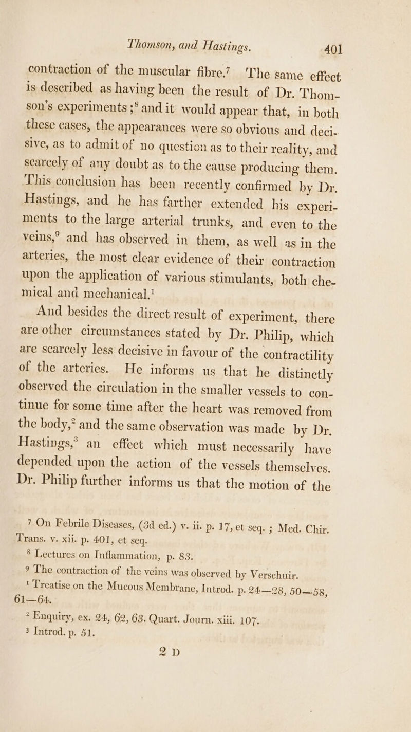 Thomson, and Hastings. 40] contraction of the muscular fibre.” The same effect is described as having been the result of Dr. Thom- son’s experiments 3 and it would appear that, in both these cases, the appearances were so obvious and deci- Sive, as to admit of no question as to their reality, and scarcely of any doubt as to the cause producing them. This conclusion has been recently confirmed by Dr. Hastings, and he has farther extended his experi- ments to the large arterial trunks, and even to the veins,? and has observed in them, as well as in the arteries, the most clear evidence of their contraction upon the application of various stimulants, both che- mical and mechanical. And besides the direct result of experiment, there are other circumstances stated by Dr. Philip, which are scarcely less decisive in favour of the contractility of the arteries. He informs us that he distinctly observed the circulation in the smaller vessels to con- tinue for some time after the heart was removed from the body,* and the same observation was made by Dr. Hastings,’ an effect which must necessarily have depended upon the action of the vessels themselves. Dr. Philip further informs us that the motion of the 7 On Febrile Diseases, (3d ed.) v. ii. p. 17, et seq. ; Med. Chir. Trans. v. xii. p. 401, et seq. § Lectures on Inflammation, p- 83. 9 The contraction of the veins was observed by Verschuir. ' Treatise on the Mucous Membrane, Introd. p- 24—28, 50—58, 61—64. * Enquiry, ex. 24, 62, 63. Quart. Journ. xiii, 107. 3 Introd. p. 51. 2D