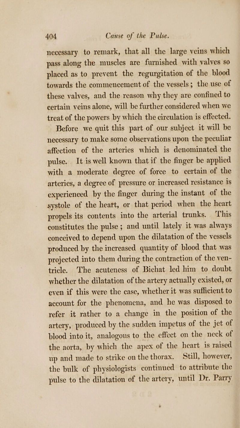 necessary to remark, that all the large veins which pass along the muscles are furnished with valves so placed as to prevent the regurgitation of the blood towards the commencement of the vessels; the use of these valves, and the reason why they are confined to certain veins alone, will be further considered when we treat of the powers by which the circulation is effected. Before we quit this part of our subject it will be necessary to make some observations upon the peculiar affection of the arteries which is denominated the pulse. It is well known that if the finger be applied with a moderate degree of force to certain of the arteries, a degree of pressure or increased resistance 1s experienced by the finger during the instant of the systole of the heart, or that period when the heart propels its contents into the arterial trunks. This constitutes the pulse ; and until lately it was always conceived to depend upon the dilatation of the vessels produced by the increased quantity of blood that was projected into them during the contraction of the ven- tricle. The acuteness of Bichat led him to doubt whether the dilatation of the artery actually existed, or even if this were the case, whether it was sufficient to account for the phenomena, and he was disposed to refer it rather to a change in the position of the artery, produced by the sudden impetus of the jet of plood into it, analogous to the effect on the neck of the aorta, by which the apex of the heart is raised up and made to strike on the thorax. Still, however, the bulk of physiologists continued to attribute the pulse to the dilatation of the artery, until Dr. Parry