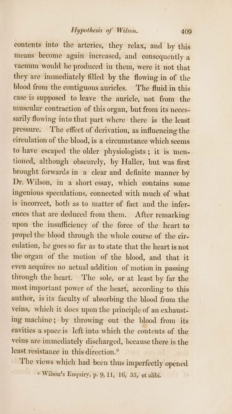 contents into the arteries, they relax, and by this means become again increased, and consequently a vacuum would be produced in them, were it not that they are immediately filled by the flowing in of the blood from the contiguous auricles. The fluid in this case is supposed to leave the auricle, not from the muscular contraction of this organ, but from its neces- sarily flowing into that part where there is the least pressure. ‘The effect of derivation, as influencing the circulation of the blood, is a cireumstance which seems to have escaped the older physiologists ; it is men- tioned, although obscurely, by Haller, but was first brought forwards in a clear and definite manner by Dr. Wilson, in a short essay, which contains some ingenious speculations, connected with much of what is incorrect, both as to matter of fact and the infer- ences that are deduced from them. After remarking upon the insufficiency of the force of the heart to propel the blood through the whole course of the cir- culation, he goes so far as to state that the heart is not the organ of the motion of the blood, and that it even acquires no actual addition of motion in passing through the heart. The sole, or at least by far the most important power of the heart, according to this author, is its faculty of absorbing the blood from the veins, which it does upon the principle of an exhaust- ing machine; by throwing out the blood from its eavities a space is left into which the contents of the veins are immediately discharged, because there is the least resistance in this direction.? The views which had been thus imperfectly opened 9 Wilson’s Enquiry, p: 9,11, 16, 35, et alibi.