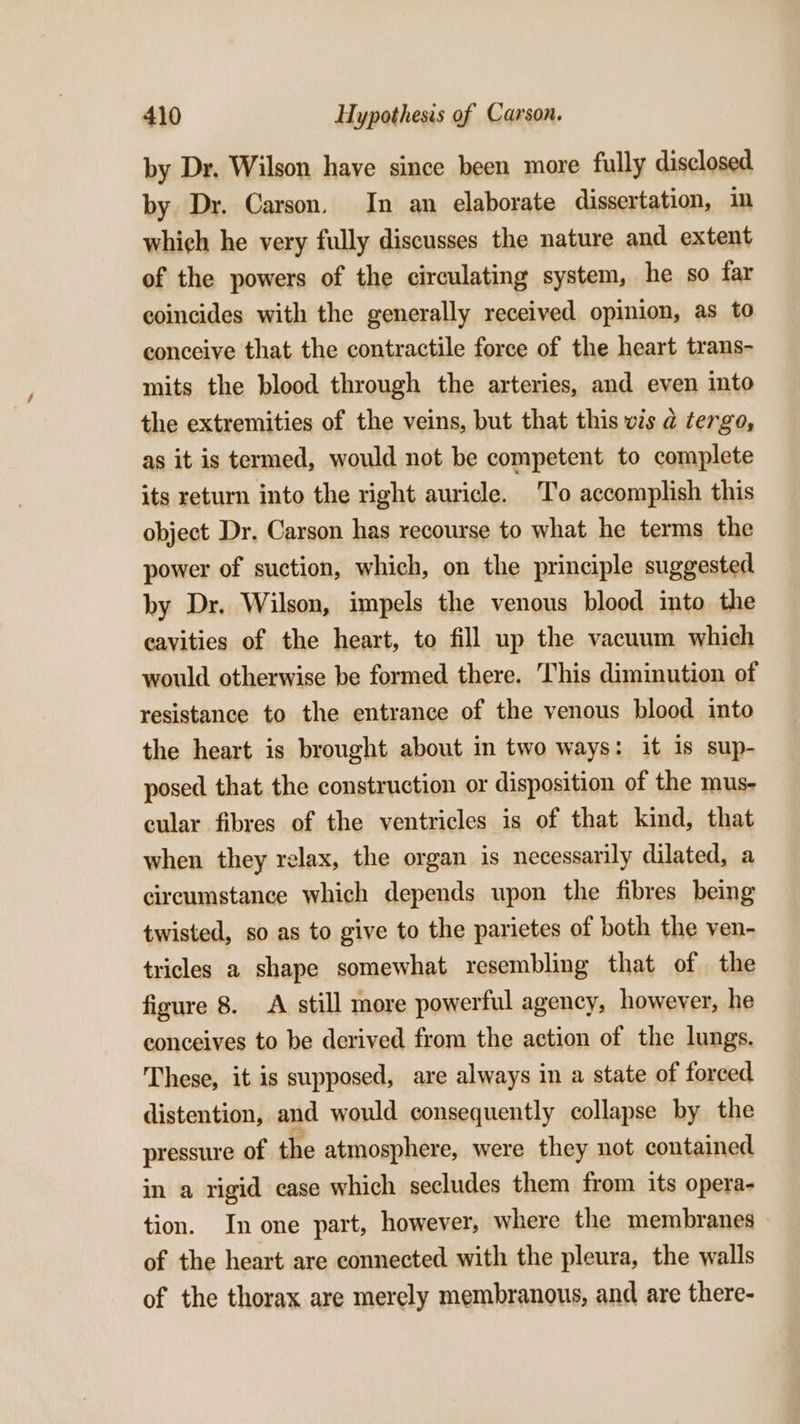 by Dr, Wilson have since been more fully disclosed by Dr. Carson. In an elaborate dissertation, in which he very fully discusses the nature and extent of the powers of the circulating system, he so far coincides with the generally received opinion, as to conceive that the contractile force of the heart trans- mits the blood through the arteries, and even into the extremities of the veins, but that this vis a tergo, as it is termed, would not be competent to complete its xeturn into the right auricle. To accomplish this object Dr. Carson has recourse to what he terms the power of suction, which, on the principle suggested by Dr. Wilson, impels the venous blood into the cavities of the heart, to fill up the vacuum which would otherwise be formed there. This diminution of resistance to the entrance of the venous blood into the heart is brought about in two ways: it is sup- posed that the construction or disposition of the mus- cular fibres of the ventricles is of that kind, that when they relax, the organ is necessarily dilated, a circumstance which depends upon the fibres being twisted, so as to give to the parietes of both the ven- tricles a shape somewhat resembling that of the figure 8. A still more powerful agency, however, he conceives to be derived from the action of the lungs. These, it is supposed, are always in a state of forced distention, and would consequently collapse by the pressure of the atmosphere, were they not contained in a rigid case which secludes them from its opera- tion. In one part, however, where the membranes of the heart are connected with the pleura, the walls of the thorax are merely membranous, and are there-