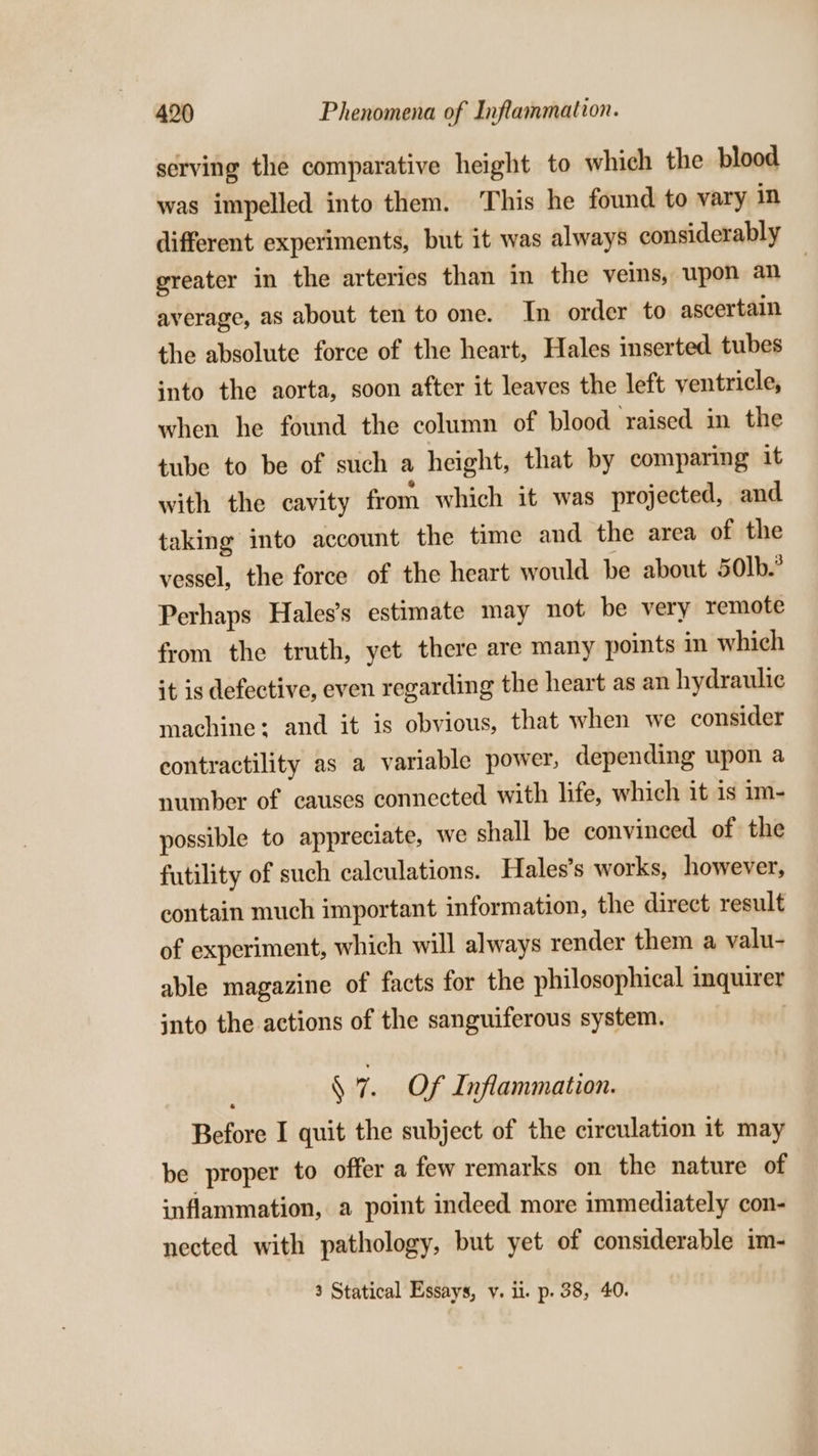 serving the comparative height to which the blood was impelled into them. This he found to vary in different experiments, but it was always considerably greater in the arteries than in the ves, upon an average, as about ten to one. In order to ascertain the absolute force of the heart, Hales inserted tubes into the aorta, soon after it leaves the left ventricle, when he found the column of blood ‘raised in the tube to be of such a height, that by comparing it with the cavity from which it was projected, and taking into account the time and the area of the vessel, the force of the heart would be about 50lb.° Perhaps Hales’s estimate may not be very remote from the truth, yet there are many points in which it is defective, even regarding the heart as an hydraulic machine: and it is obvious, that when we consider contractility as a variable power, depending upon a number of causes connected with life, which it 1s im- possible to appreciate, we shall be convinced of the futility of such calculations. Hales’s works, however, contain much important information, the direct result of experiment, which will always render them a valu- able magazine of facts for the philosophical inquirer into the actions of the sanguiferous system. § 7. Of Inflammation. Before I quit the subject of the circulation it may be proper to offer a few remarks on the nature of inflammation, a point indeed more immediately con- nected with pathology, but yet of considerable im- 3 Statical Essays, v. il. p. 38, 40.