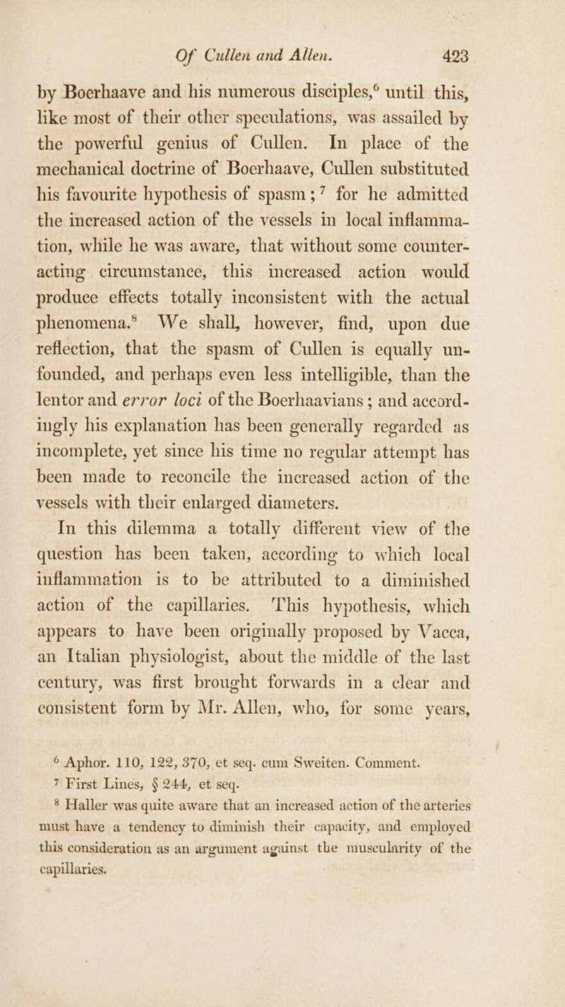 by Boerhaave and his numerous disciples,° until this, like most of their other speculations, was assailed by the powerful genius of Cullen. In place of the mechanical doctrine of Boerhaave, Cullen substituted his favourite hypothesis of spasm;’ for he admitted the increased action of the vessels in local inflamma- tion, while he was aware, that without some counter- acting circumstance, this increased action would produce effects totally inconsistent with the actual phenomena.” We shall, however, find, upon due reflection, that the spasm of Cullen is equally un- founded, and. perhaps even less intelligible, than the lentor and error loci of the Boerhaavians ; and aceord- ingly his explanation has been generally regarded as incomplete, yet since his time no regular attempt has been made to reconcile the increased action of the vessels with their enlarged diameters. In this dilemma a totally different view of the question has been taken, according to which local inflammation is to be attributed to a diminished action of the capillaries. ‘This hypothesis, which appears to have been originally proposed by Vacca, an Italian physiologist, about the middle of the last century, was first brought forwards in a clear and consistent form by Mr. Allen, who, for some years, © Aphor. 110, 122, 370, et seq. cum Sweiten. Comment. 7 First Lines, § 244, et seq. 8 Haller was quite aware that an increased action of the arteries must have a tendency to diminish their capacity, and employed this consideration as an argument against the muscularity of the capillaries.