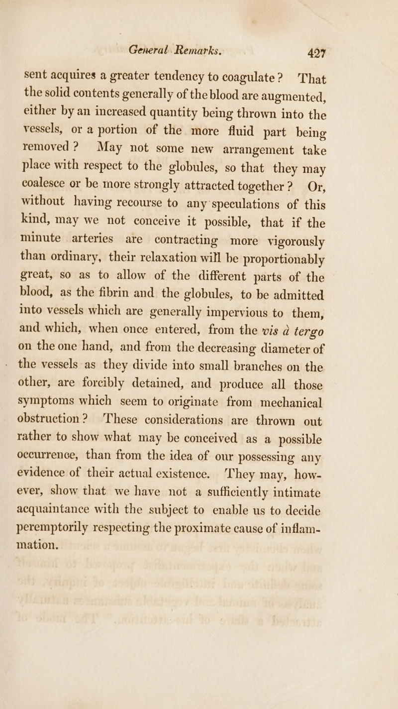 sent acquires a greater tendency to coagulate? That the solid contents generally of the blood are augmented, either by an increased quantity being thrown into the vessels, or a portion of the more fluid part being removed ? May not some new arrangement take place with respect to the globules, so that they may coalesce or be more strongly attracted together ? Or, without having recourse to any'speculations of this kind, may we not conceive it possible, that if the minute arteries are contracting more vigorously than ordinary, their relaxation will be proportionably great, so as to allow of the different parts of the blood, as the fibrin and the globules, to be admitted into vessels which are generally impervious to them, and which, when once entered, from the vis @ tergo on the one hand, and from the decreasing diameter of the vessels as they divide into small branches on the other, are forcibly detained, and produce all those symptoms which seem to originate from mechanical obstruction? These considerations are thrown out rather to show what may be conceived as a possible occurrence, than from the idea of our possessing any evidence of their actual existence. ‘They may, how- ever, show that we have not a sufficiently intimate acquaintance with the subject to enable us to decide peremptorily respecting the proximate cause of inflam- mation.