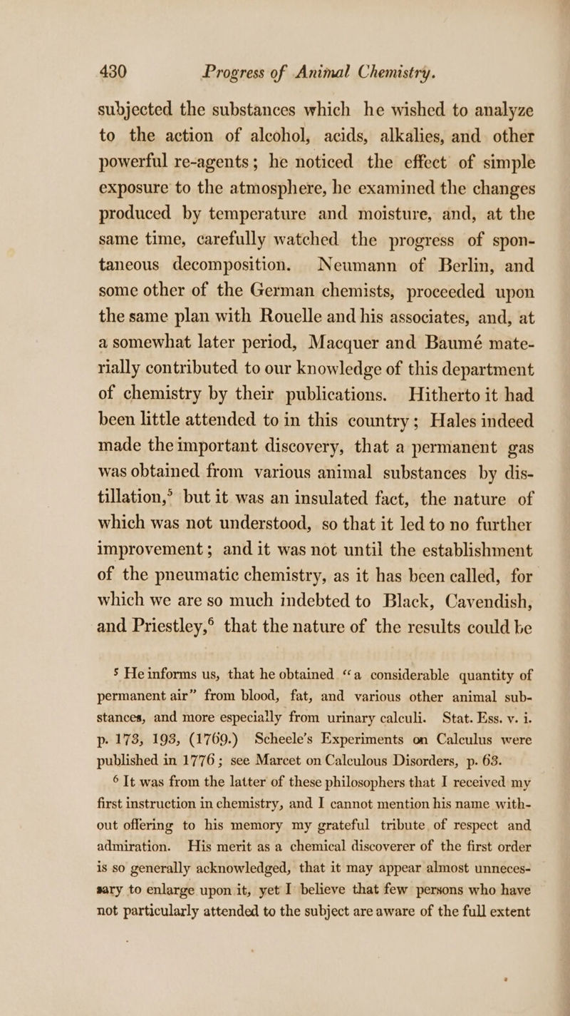 subjected the substances which he wished to analyze to the action of alcohol, acids, alkalies, and other powerful re-agents; he noticed the effect of simple exposure to the atmosphere, he examined the changes produced by temperature and moisture, and, at the same time, carefully watched the progress of spon- taneous decomposition. Neumann of Berlin, and some other of the German chemists, proceeded upon the same plan with Rouelle and his associates, and, at a somewhat later period, Macquer and Baumé mate- rially contributed to our knowledge of this department of chemistry by their publications. Hitherto it had been little attended to in this country; Hales indeed made the important discovery, that a permanent gas was obtained from various animal substances by dis- tillation,’ but it was an insulated fact, the nature of which was not understood, so that it led to no further improvement; and it was not until the establishment of the pneumatic chemistry, as it has been called, for which we are so much indebted to Black, Cavendish, and Priestley,° that the nature of the results could be ’ He informs us, that he obtained “a considerable quantity of permanent air” from blood, fat, and various other animal sub- stances, and more especially from urinary calculi. Stat. Ess. v. i. p- 173, 193, (1769.) Scheele’s Experiments on Calculus were published in 1776; see Marcet on Calculous Disorders, p. 63. 6 It was from the latter of these philosophers that I received my first instruction in chemistry, and I cannot mention his name with- out offering to his memory my grateful tribute of respect and admiration. His merit as a chemical discoverer of the first order is so generally acknowledged, that it may appear almost unneces- sary to enlarge upon it, yet I believe that few persons who have not particularly attended to the subject are aware of the full extent