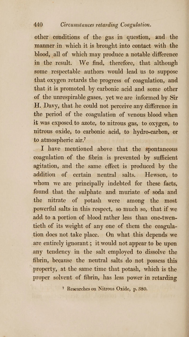 other conditions of the gas in question, and. the manner in which it is brought into contact with the blood, all of which may produce a notable difference in the result. We find, therefore, that although some respectable authors would lead us to suppose that oxygen retards the progress of coagulation, and that it is promoted by carbonic acid and some other of the unrespirable gases, yet we are informed by Sir H. Davy, that he could not perceive any difference in the period of the coagulation of venous blood when it was exposed to azote, to nitrous gas, to oxygen, to nitrous oxide, to carbonic acid, to hydro-carbon, or to atmospheric air.’ I have mentioned above that the spontaneous coagulation of the fibrin is prevented by sufficient agitation, and the same effect is produced by the addition of certain neutral salts. Hewson, to whom we are principally indebted for these facts, found that the sulphate and muriate of soda and the nitrate of potash were among the most powerful salts in this respect, so much so, that if we add to a portion of blood rather less than one-twen- tieth of its weight of any one of them the coagula- tion does not take place. On what this depends we are entirely ignorant ; it would not appear to be upon any tendency in the salt employed to dissolve the fibrin, because the neutral salts do not possess this property, at the same time that potash, which is the proper solvent of fibrin, has less power in retarding 7 Researches on Nitrous Oxide, p. 380.