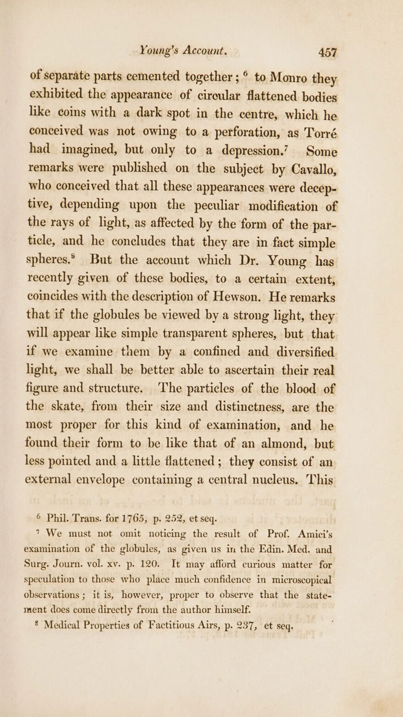 of separate parts cemented together ; © to. Monro they exhibited the appearance of circular flattened bodies like coms with a dark spot in the centre, which he conceived was not owing to a perforation, as Torré had imagined, but only to a depression.? Some remarks were published on the subject by Cavallo, who conceived that all these appearances were decep- tive, depending upon the peculiar modification of the rays of light, as affected by the form of the par- ticle, and he concludes that they are in fact simple spheres.“ But the account which Dr. Young has recently given of these bodies, to a certain extent, coincides with the description of Hewson. He remarks that if the globules be viewed by a strong light, they will appear like simple transparent spheres, but that if we examine them by a confined and diversified light, we shall be better able to ascertain their real figure and structure. The particles of the blood of the skate, from their size and distinctness, are the most proper for this kind of examination, and he found their form to be like that of an almond, but less pointed and a little flattened ; they consist of an external envelope containing a central nucleus. This 6 Phil. Trans. for 1765, p. 252, et seq. 7 We must not omit noticing the result of Prof. Amici’s examination of the globules, as given us in the Edin. Med. and Surg. Journ. vol. xv. p. 120. It may afford curious matter for speculation to those who place much confidence in microscopical observations ; it is, however, proper to observe that the state- ment does come directly from the author himself. ® Medical Properties of Factitious Airs, p. 237, et seq.