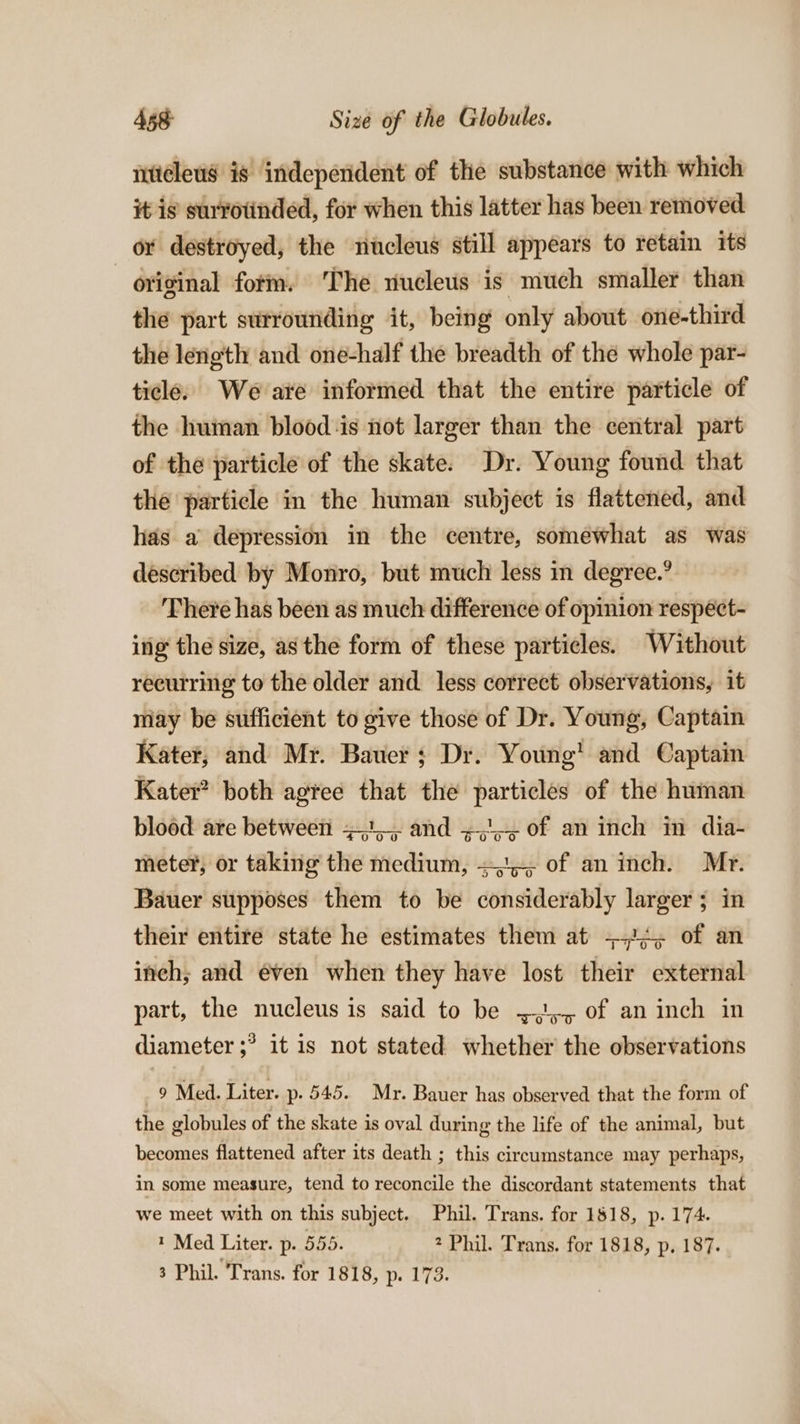 iiteleus is independent of the substance with which it is survotinded, for when this latter has been removed or destroyed, the nucleus still appears to retain its original form. The nucleus is much smaller than the part surrounding it, being only about one-third the length and one-half the breadth of the whole par- ticle. We are informed that the entire particle of the human blood is not larger than the central part of the particle of the skate. Dr. Young found that the particle in the human subject is flattened, and has a depression in the centre, somewhat as was described by Monro, but much less in degree.’ There has been as much difference of opinion respéct- ing the size, asthe form of these particles. Without recurring to the older and less correct observations, it may be sufficient to give those of Dr. Young, Captain Kater; and Mr. Bauer; Dr. Young’ and Captain Kater’ both agree that the particles of the human blood are between +1. and +,,&gt; of an inch in dia- meter, or taking the medium, =, of an inch. Mr. Bauer supposes them to be considerably larger; in their entire state he estimates them at +!¢; of an inch; and éven when they have lost their external part, the nucleus is said to be 5), of an inch in diameter ;? it is not stated whether the observations 2 Med. Liter. p- 545. Mr. Bauer has observed that the form of the globules of the skate is oval during the life of the animal, but becomes flattened after its death ; this circumstance may perhaps, in some measure, tend to reconcile the discordant statements that we meet with on this subject. Phil. Trans. for 1818, p. 174. * Med Liter. p. 555. 2 Phil. Trans. for 1818, p. 187. 3 Phil. Trans. for 1818, p. 173.