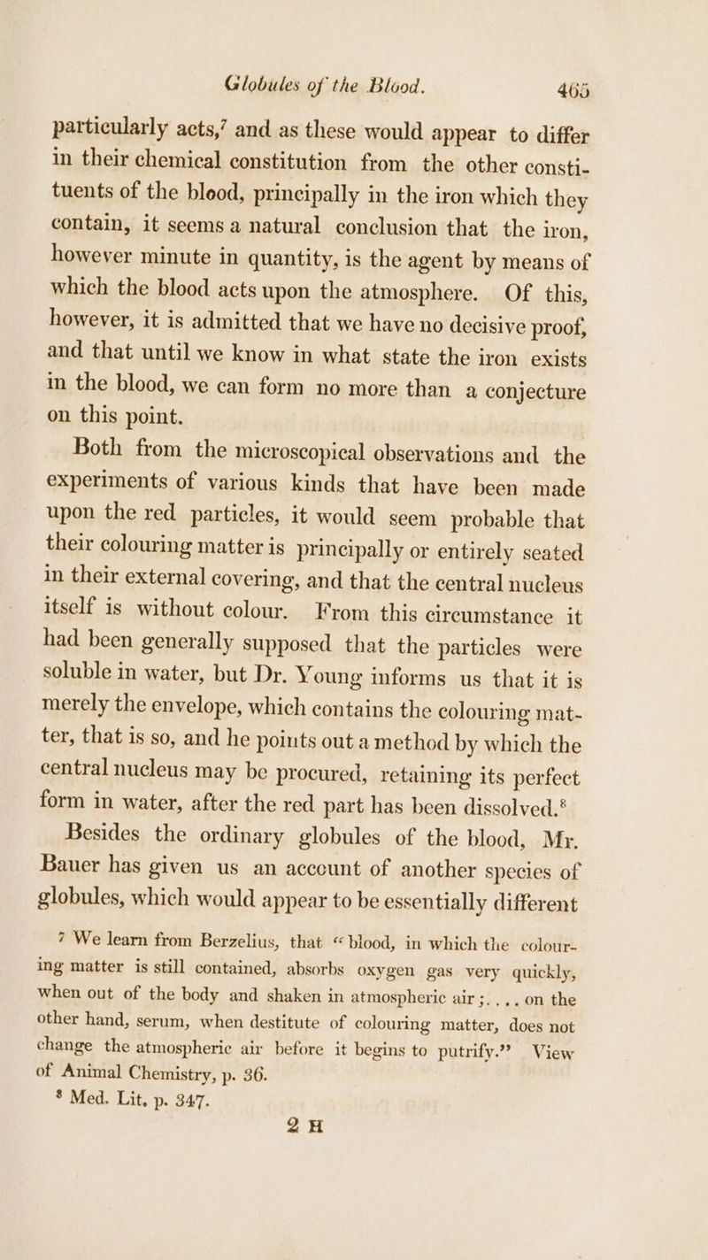 particularly acts,’ and as these would appear to differ in their chemical constitution from the other constj- tuents of the blood, principally in the iron which they contain, it seems a natural conclusion that the iron, however minute in quantity, is the agent by means of which the blood acts upon the atmosphere. Of this, however, it is admitted that we have no decisive proof, and that until we know in what state the iron exists in the blood, we can form no more than a conjecture on this point. Both from the microscopical observations and the experiments of various kinds that have been made upon the red particles, it would seem probable that their colouring matter is principally or entirely seated in their external covering, and that the central nucleus itself is without colour. From this circumstance it had been generally supposed that the particles were soluble in water, but Dr. Young informs us that it is merely the envelope, which contains the colouring mat- ter, that is so, and he points out a method by which the central nucleus may be procured, retaining its perfect form in water, after the red part has been dissolved.* Besides the ordinary globules of the blood, Mr. Bauer has given us an acccunt of another species of globules, which would appear to be essentially different 7 We learn from Berzelius, that “blood, in which the colour. ing matter is still contained, absorbs oxygen gas very quickly, when out of the body and shaken in atmospheric air ;.,,.o0n the other hand, serum, when destitute of colouring matter, does not change the atmospheric air before it begins to putrify.”” View of Animal Chemistry, p. 36. * Med. Lit. p. 347. 2H